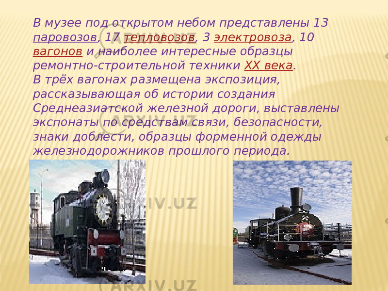 В музее под открытом небом представлены 13  паровозов , 17  тепловозов , 3  электровоза , 10  вагонов  и наиболее интересные образцы ремонтно-строительной техники  XX века . В трёх вагонах размещена экспозиция, рассказывающая об истории создания Среднеазиатской железной дороги, выставлены экспонаты по средствам связи, безопасности, знаки доблести, образцы форменной одежды железнодорожников прошлого периода. 