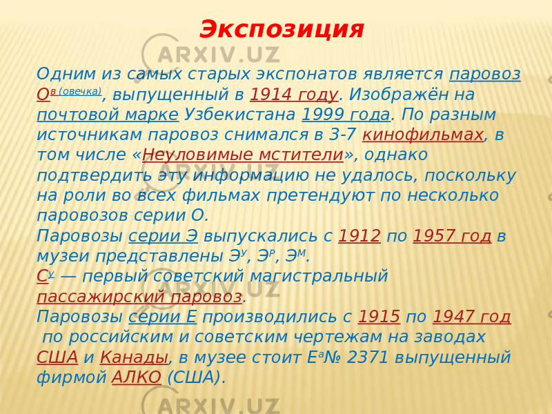 Экспозиция Одним из самых старых экспонатов является  паровоз   О в   (овечка) , выпущенный в  1914 году . Изображён на  почтовой марке  Узбекистана  1999 года . По разным источникам паровоз снимался в 3-7  кинофильмах , в том числе « Неуловимые мстители », однако подтвердить эту информацию не удалось, поскольку на роли во всех фильмах претендуют по несколько паровозов серии О. Паровозы  серии Э  выпускались с  1912  по  1957 год  в музеи представлены Э У , Э Р , Э М . С у  — первый советский магистральный  пассажирский паровоз . Паровозы  серии Е  производились с  1915  по  1947 год  по российским и советским чертежам на заводах  США  и  Канады , в музее стоит Е а № 2371 выпущенный фирмой  АЛКО  (США). 