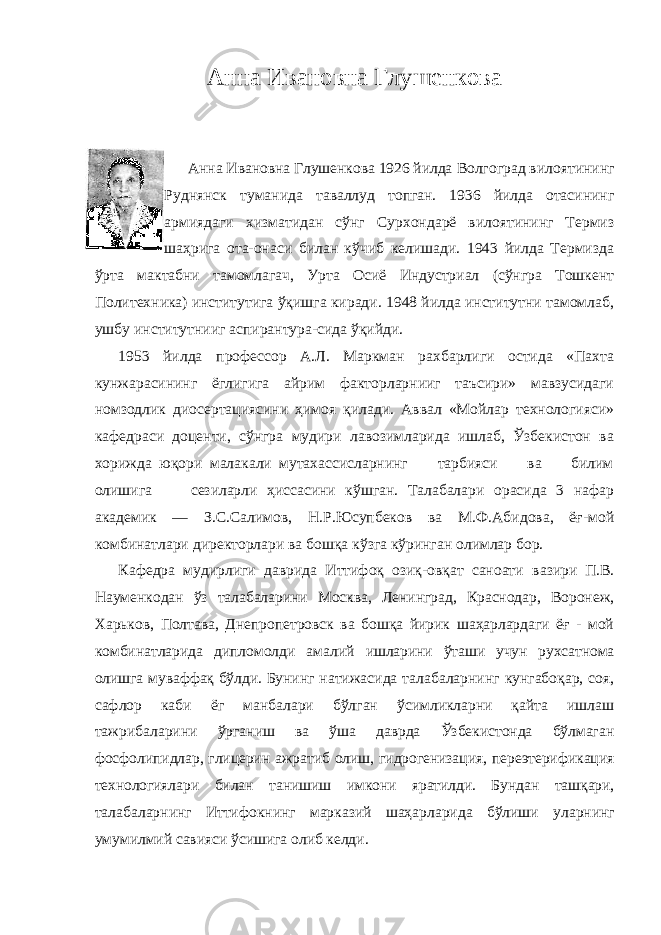 Анна Ивановна Глушенкова Анна Ивановна Глушенкова 1926 йилда Волгоград вилоятининг Руднянск туманида таваллуд топган. 1936 йилда отасининг армиядаги хизматидан сўнг Сурхондарё вилоятининг Термиз шаҳрига ота-онаси билан кўчиб келишади. 1943 йилда Термизда ўрта мактабни тамомлагач, Урта Осиё Индустриал (сўнгра Тошкент Политехника) институтига ўқишга киради. 1948 йилда институтни тамомлаб, ушбу институтнииг аспирантура-сида ўқийди. 1953 йилда профессор А.Л. Маркман рахбарлиги остида «Пахта кунжарасининг ёглигига айрим факторларнииг таъсири» мавзусидаги номзодлик диосертациясини ҳимоя қилади. Аввал «Мойлар технологияси» кафедраси доценти, сўнгра мудири лавозимларида ишлаб, Ўзбекистон ва хорижда юқори малакали мутахассисларнинг тарбияси ва билим олишига сезиларли ҳиссасини кўшган. Талабалари орасида 3 нафар академик — З.С.Салимов, Н.Р.Юсупбеков ва М.Ф.Абидова, ёғ-мой комбинатлари директорлари ва бошқа кўзга кўринган олимлар бор. Кафедра мудирлиги даврида Иттифоқ озиқ-овқат саноати вазири П.В. Науменкодан ўз талабаларини Москва, Ленинград, Краснодар, Воронеж, Харьков, Полтава, Днепропетровск ва бошқа йирик шаҳарлардаги ёғ - мой комбинатларида дипломолди амалий ишларини ўташи учун рухсатнома олишга муваффақ бўлди. Бунинг натижасида талабаларнинг кунгабоқар, соя, сафлор каби ёг манбалари бўлган ўсимликларни қайта ишлаш тажрибаларини ўрганиш ва ўша даврда Ўзбекистонда бўлмаган фосфолипидлар, глицерин ажратиб олиш, гидрогенизация, переэтерификация технологиялари билан танишиш имкони яратилди. Бундан ташқари, талабаларнинг Иттифокнинг марказий шаҳарларида бўлиши уларнинг умумилмий савияси ўсишига олиб келди. 