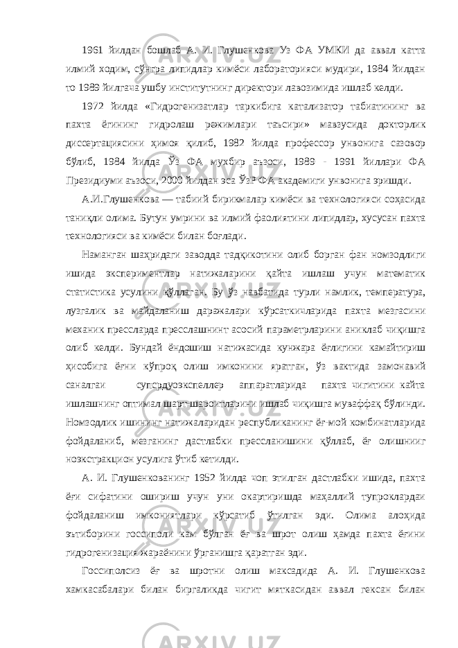 1961 йилдан бошлаб А. И. Глушенкова Уз ФА УМКИ да аввал катта илмий ходим, сўнгра липидлар кимёси лабораторияси мудири, 1984 йилдан то 1989 йилгача ушбу институтнинг директори лавозимида ишлаб келди. 1972 йилда «Гидрогенизатлар таркибига катализатор табиатининг ва пахта ёгининг гидролаш режимлари таъсири» мавзусида докторлик диссертациясини ҳимоя қилиб, 1982 йилда профессор унвонига сазовор бўлиб, 1984 йилда Ўз ФА мухбир аъзоси, 1989 - 1991 йиллари ФА Президиуми аъзоси, 2000 йилдан эса ЎзР ФА академиги унвонига эришди. А.И.Глушенкова — табиий бирикмалар кимёси ва технологияси соҳасида таниқли олима. Бутун умрини ва илмий фаолиятини липидлар, хусусан пахта технологияси ва кимёси билан боғлади. Наманган шаҳридаги заводда тадқикотини олиб борган фан номзодлиги ишида экспериментлар натижаларини қайта ишлаш учун математик статистика усулини қўллаган. Бу ўз навбатида турли намлик, температура, лузгалик ва майдаланиш даражалари кўрсаткичларида пахта мезгасини механик прессларда пресслашнинт асосий параметрларини аниклаб чиқишга олиб келди. Бундай ёндошиш натижасида кунжара ёғлигини камайтириш ҳисобига ёғни кўпроқ олиш имконини яратган, ўз вактида замонавий саналгаи супсрдуоэкспеллер аппаратларида пахта чигитини кайта ишлашнинг оптимал шарт-шароитларини ишлаб чиқишга муваффақ бўлинди. Номзодлик ишининг натижаларидан республиканинг ёғ-мой комбинатларида фойдаланиб, мезганинг дастлабки прессланишини қўллаб, ёғ олишнииг ноэкстракцион усулига ўтиб кетилди. А. И. Глушенкованинг 1952 йилда чоп этилган дастлабки ишида, пахта ёғи сифатини ошириш учун уни окартиришда маҳаллий тупроклардаи фойдаланиш имкониятлари кўрсатиб ўтилган эди. Олима алоҳида эътиборини госсиполи кам бўлган ёғ ва шрот олиш ҳамда пахта ёғини гидрогенизация жараёнини ўрганишга қаратган эди. Госсиполсиз ёғ ва шротни олиш максадида А. И. Глушенкова хамкасабалари билан биргаликда чигит мяткасидан аввал гексан билан 