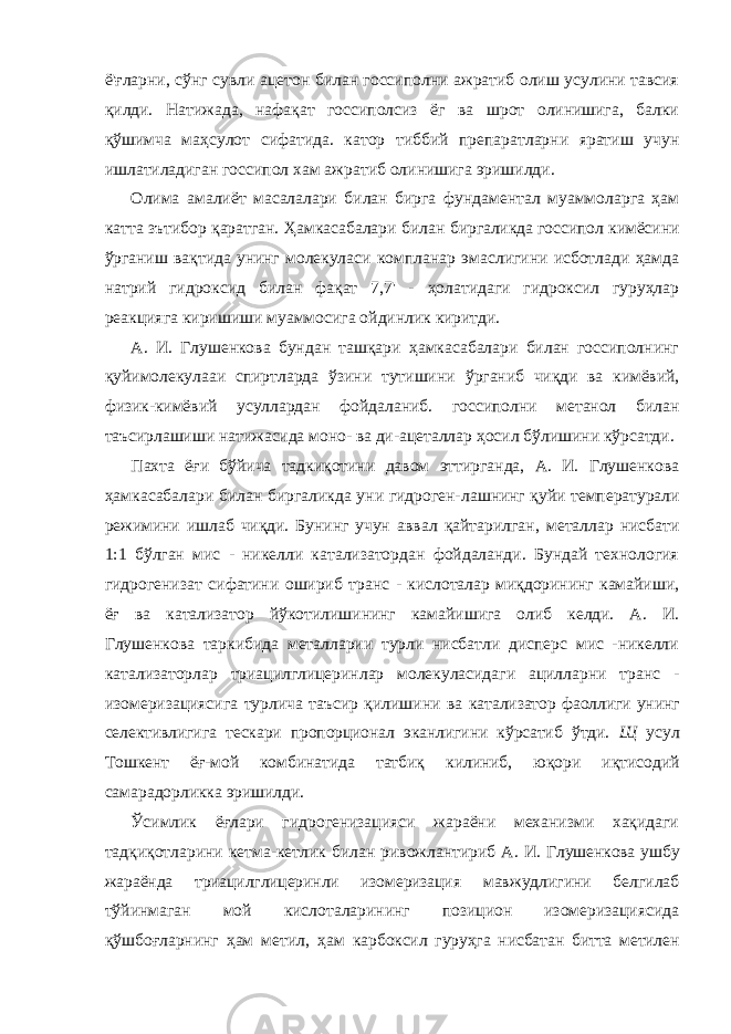 ё&#39;ғларни, сўнг сувли ацетон билан госсиполни ажратиб олиш усулини тавсия қилди. Натижада, нафақат госсиполсиз ёг ва шрот олинишига, балки қўшимча маҳсулот сифатида. катор тиббий препаратларни яратиш учун ишлатиладиган госсипол хам ажратиб олинишига эришилди. Олима амалиёт масалалари билан бирга фундаментал муаммоларга ҳам катта зътибор қаратган. Ҳамкасабалари билан биргаликда госсипол кимёсини ўрганиш вақтида унинг молекуласи компланар эмаслигини исботлади ҳамда натрий гидроксид билан фақат 7,7&#39; - ҳолатидаги гидроксил гуруҳлар реакцияга киришиши муаммосига ойдинлик киритди. А. И. Глушенкова бундан ташқари ҳамкасабалари билан госсиполнинг қуйимолекулааи спиртларда ўзини тутишини ўрганиб чиқди ва кимёвий, физик-кимёвий усуллардан фойдаланиб. госсиполни метанол билан таъсирлашиши натижасида моно- ва ди- ацеталлар ҳосил бўлишини кўрсатди. Пахта ёғи бўйича тадкиқотини давом эттирганда, А. И. Глушенкова ҳамкасабалари билан биргаликда уни гидроген- лашнинг қуйи температурали режимини ишлаб чиқди. Бунинг учун аввал қайтарилган, металлар нисбати 1:1 бўлган мис - никелли катализатордан фойдаланди. Бундай технология гидрогенизат сифатини ошириб транс - кислоталар миқдорининг камайиши, ёғ ва катализатор йўкотилишининг камайишига олиб келди. А. И. Глушенкова таркибида металларии турли нисбатли дисперс мис -никелли катализаторлар триацилглицеринлар молекуласидаги ацилларни транс - изомеризациясига турлича таъсир қилишини ва катализатор фаоллиги унинг селективлигига тескари пропорционал эканлигини кўрсатиб ўтди. Щ усул Тошкент ёғ-мой комбинатида татбиқ килиниб, юқори иқтисодий самарадорликка эришилди. Ўсимлик ёғлари гидрогенизацияси жараёни механизми хақидаги тадқиқотларини кетма-кетлик билан ривожлантириб А. И. Глушенкова ушбу жараёнда триацилглицеринли изомеризация мавжудлигини белгилаб тўйинмаган мой кислоталарининг позицион изомеризациясида қўшбоғларнинг ҳам метил, ҳам карбоксил гуруҳга нисбатан битта метилен 