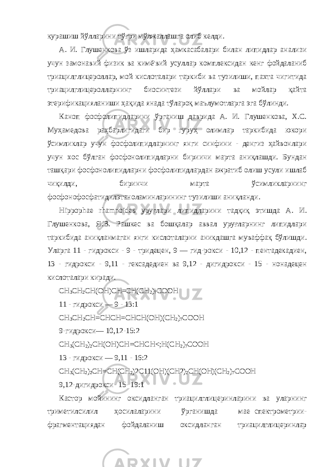 курашиш йўлларини тўғри мўлжаллашга олиб келди . А . И . Глушенкова ўз ишларида ҳамкасабалари билан липидлар анализи учун замонавий физик ва кимё &#39; вий усуллар комплексидан кенг фойдаланиб триацилглицероллар , мой кислоталари таркиби ва тузилиши , пахта чигитида триацилглицеролларнинг биосинтези йўллари ва мойлар қайта этерификацияланиши ҳақида янада тўлароқ маълумотларга эга бўлинди . Каноп фосфолипидларини ўрганиш даврида А . И . Глушен кова , Х . С . Муҳамедова раҳбарлигидаги бир гуруҳ олимлар таркибида юкори ўсимликлар учун фосфолипидларнинг янги синфини - денгиз ҳайвонлари учун хос бўлган фосфонолипидларни бириичи марта аниқлашди . Бундан ташқари фосфонолипидларни фосфолипидлардан ажратиб олиш усули ишлаб чиқилди , биринчи марта ўсимликларнинг фосфонофосфатидилэтаноламинларининг тузилиши аниқланди . Hippophae rhamnoides уруғлари липидларини тадқиқ этишда А . И . Глушенкова , Я . В . Рашкес ва бошқалар аввал уруғларнинг липидлари таркибида аниқланмаган янги кислоталарни аникдашга муваффақ бўлишди . Уларга 11 - гидрокси - 9 - тридецен , 9 — гид - рокси - 10,12 - пентадекадиен , 13 - гидрокси - 9,11 - гексадедиен ва 9,12 - дигидрокси - 15 - нонадецен кислоталари киради . СН 3 СН 2 СН(ОН)СН=СН(СН 2 ) 7 СООН 11 - гидрокси — 9 - 13:1 СН 3 СН 2 СН=СНСН=СНСН(ОН)(СН 2 ) 7 СООН 9-гидрокси— 10,12-15:2 СН 3 (СН 2 ) 2 СН(ОН)СН=СНСН<;Н(СН 2 ) 7 СООН 13 - гидрокси — 9,11 - 16:2 СН 3 (СН 2 ) 2 СН=СН(СН 2 )2С11(ОН)(СН2) 2 СН(ОН)(СН 2 ) 7 СООН 9,12-дигидрокси- 15- 19:1 Кастор мойининг оксидланган триацилглицеринларини ва уларнинг триметилсилил ҳосилаларини ўрганишда мае спектрометрии- фрагментациядан фойдаланиш оксидланган триацилглицеринлар 