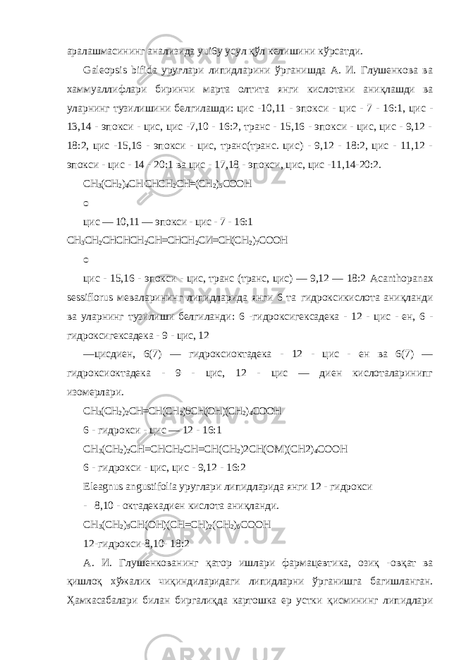 аралашмасининг анализида yui 6 y усул қўл келишини кўрсатди. Galeopsis bifida уруглари липидларини ўрганишда А. И. Глушенкова ва хаммуаллифлари биринчи марта олтита янги кислотани аниқлашди ва уларнинг тузилишини белгилашди: цис - 10,11 - эпокси - цис - 7 - 16:1, цис - 13,14 - эпокси - цис, цис -7,10 - 16:2, транс - 15,16 - эпокси - цис, цис - 9,12 - 18:2, цис -15,16 - эпокси - цис, транс(транс. цис) - 9,12 - 18:2, цис - 11,12 - эпокси - цис - 14 - 20:1 ва цис - 17,18 - эпокси, цис, цис -11,14-20:2. СН 3 (СН 2 ) 4 СН СНСН 2 СН=(СН 2 ) 5 СООН о цис — 10,11 — эпокси - цис - 7 - 16:1 СН 3 СН 2 СНСНСН 2 СН=СНСН 2 СИ=СН(СН 2 ) 7 СООН о цис - 15,16 - эпокси - цис, транс (транс, цис) — 9,12 — 18:2 Acanthopanax sessiflorus меваларининг липидларида янги 6 та гидроксикислота аниқланди ва уларнинг тузилиши белгиланди: 6 - гидроксигексадека - 12 - цис - ен, 6 - гидроксигексадека - 9 - цис, 12 — цисдиен, 6(7) — гидроксиоктадека - 12 - цис - ен ва 6(7) — гидроксиоктадека - 9 - цис, 12 - цис — диен кислоталаринипг изомерлари. СН 3 (СН 2 ) 2 СН=СН(СН 2 )5СН(ОН)(СН 2 ) 4 СООН 6 - гидрокси - цис — 12 - 16:1 СН 3 (СН 2 ) 2 СН=СНСН 2 СН=СН(СН 2 )2СН(ОМ)(СН2) 4 СООН 6 - гидрокси - цис, цис - 9,12 - 16:2 Eleagnus angustifolia уруглари липидларида янги 12 - гидрокси - 8,10 - октадекадиен кислота аниқланди. СН 3 (СН 2 ) 5 СН(ОН)(СН=СН) 2 (СН 2 ) б СООН 12-гидрокси-8,10- 18:2 А. И. Глушенкованинг қатор ишлари фармацевтика, озиқ - овқат ва қишлоқ хўжалик чиқиндиларидаги липидларни ўрганишга багишланган. Ҳамкасабалари билан биргалиқда картошка ер устки қисмининг липидлари 