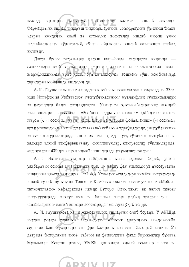 асосида яраларни битказувчи «Липозол» воситаси ишлаб чиқилди. Фармацевтик ишлаб чиқариш чиқиндиларининг липидларини ўрганиш билан уларни кундалик кимё ва косметик воситалар ишлаб чиқиш учун истикболлилиги кўрсатилиб, сўнгра айримлари ишлаб чикаришга татбиқ қилинди. Пахта ёгини рафинация қилиш жараёнида қоладиган чиқинди — соапстокдан мой кислоталари ажратиб олинган ва этиленгликол билан этерификациялантириб ҳосил бўлган маҳсулот Тошкент гўшт комбинатида териларни мойлашда ишлатил-ди. А. И. Глушенкованинг липидлар кимёси ва технологияси соҳасидаги 38 та иши Иттифок ва Узбекистон Республикасининг муаллифлик гувоҳномалари ва патентлар билан тасдиқланган. Унинг ва ҳамкасабаларининг ижодий изланишлари натижалари «Мойлар гидрогенизацияси» («Гидрогенизация жиров»), «Госсипол, унинг ҳосилалари ва улардан фойдаланиш» («Госсипол, его производные и их использование») каби монографияларда, республикамиз ва чет эл журналларида, иштирок этган ҳамда нутқ сўзлаган республика ва халқаро илмий конференциялар, симпозиумлар, конгресслар тўпламларида, чоп этилган 400 дан ортиқ илмий нашрларида умумлаштирилган. Анна Ивановна кадрлар тайёрлашга катта аҳамият бериб, унинг раҳбарлиги остида 1 та фан доктори, 12 нафар фан номзоди ўз диссертация ишларини ҳимоя қилишган. ЎзР ФА Ўсимлик моддалари кимёси институтида ишлаб туриб шу вақтда Тошкент Кимё-технология институтининг «Мойлар технологияси» кафедрасида ҳамда Бухоро Озиқ-овқат ва енгил саноат инсгитутларида махсус курс ва биринчи марта татбиқ этилган фан — талабаларнинг илмий ишлари асосларидан маъруза ўқиб келди. А. И. Глушенкова катта жамоатчилик ишларини олиб боради. У АҚШда инглиз тилига таржима қилинадиган «Химия природных соединений» журнали бош муҳаррирининг ўринбосари вазифасинн бажариб келган. Ўз даврида биоорганик кимё, табиий ва физиологик фаол бирикмалар бўйича Муаммоли Кенгаш раиси, УМКИ қошидаги илмий семинар раиси ва 