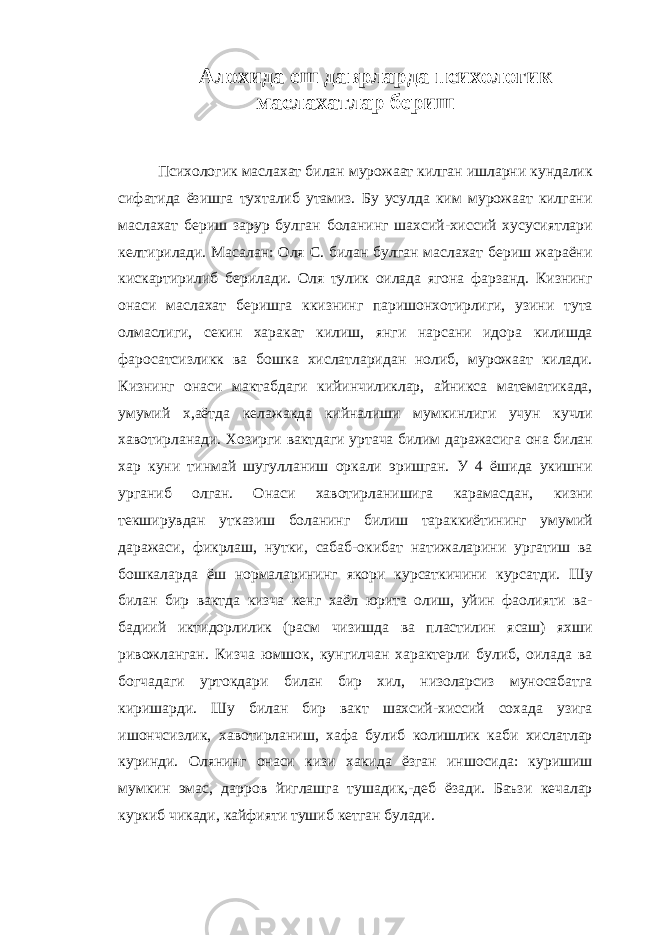 Алохида еш даврларда психологик маслахатлар бериш Психологик маслахат билан мурожаат килган ишларни кундалик сифатида ёзишга тухталиб утамиз. Бу усулда ким мурожаат килгани маслахат бериш зарур булган боланинг шахсий-хиссий хусусиятлари келтирилади. Масалан: Оля С. билан булган маслахат бериш жараёни кискартирилиб берилади. Оля тулик оилада ягона фарзанд. Кизнинг онаси маслахат беришга ккизнинг паришонхотирлиги, узини тута олмаслиги, секин харакат килиш, янги нарсани идора килишда фаросатсизликк ва бошка хислатларидан нолиб, мурожаат килади. Кизнинг онаси мактабдаги кийинчиликлар, айникса математикада, умумий x,аётда келажакда кийналиши мумкинлиги учун кучли хавотирланади. Хозирги вактдаги уртача билим даражасига она билан хар куни тинмай шугулланиш оркали эришган. У 4 ёшида укишни урганиб олган. Онаси хавотирланишига карамасдан, кизни текширувдан утказиш боланинг билиш тараккиётининг умумий даражаси, фикрлаш, нутки, сабаб-окибат натижаларини ургатиш ва бошкаларда ёш нормаларининг якори курсаткичини курсатди. Шу билан бир вактда кизча кенг хаёл юрита олиш, уйин фаолияти ва- бадиий иктидорлилик (расм чизишда ва пластилин ясаш) яхши ривожланган. Кизча юмшок, кунгилчан характерли булиб, оилада ва богчадаги уртокдари билан бир хил, низоларсиз муносабатга киришарди. Шу билан бир вакт шахсий-хиссий сохада узига ишончсизлик, хавотирланиш, хафа булиб колишлик каби хислатлар куринди. Олянинг онаси кизи хакида ёзган иншосида: куришиш мумкин эмас, дарров йиглашга тушадик,-деб ёзади. Баъзи кечалар куркиб чикади, кайфияти тушиб кетган булади. 