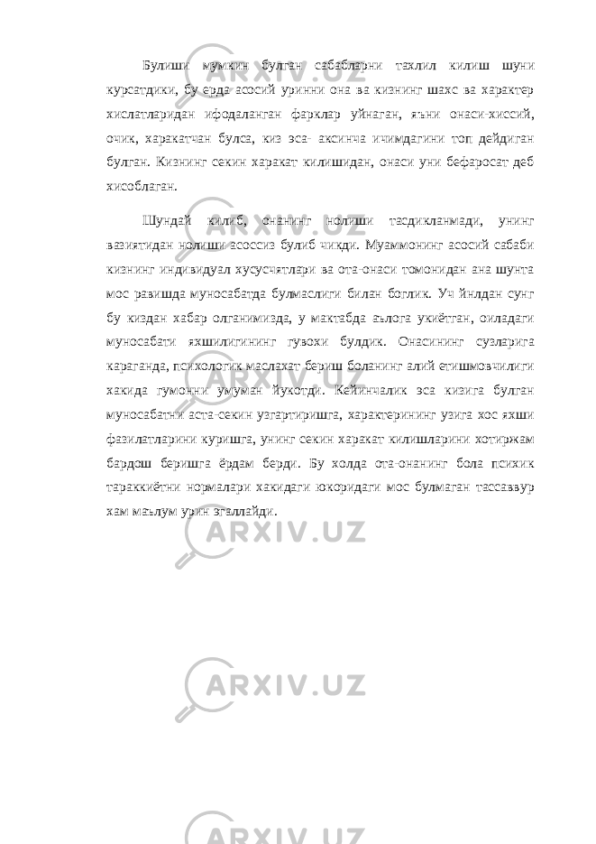 Булиши мумкин булган сабабларни тахлил кили ш шуни курсатдики, бу ерда асосий уринни она ва кизнинг шахс ва характер хислатларидан ифодаланган фарклар уй наган, яъни онаси-хиссий, очик, харакатчан булса, киз эса- аксинча ичимдагини топ дейдиган булган. Кизнинг секин харакат килишидан, онаси уни бефаросат деб хисоблаган. Шундай килиб, онанинг нолиши тасдикланмади, унинг вазиятидан нолиши асоссиз булиб чикди. Муаммонинг асосий сабаби кизнинг индивидуал хусусчятлари ва ота-онаси томонидан ана шунта мос равишда муносабатда булмаслиги билан боглик. Уч йнлдан сунг бу киздан хабар олганимизда, у мактабда аълога укиётган, оиладаги муносабати яхшилигининг гувохи булдик. Онасининг сузларига караганда, психологик маслахат бериш боланинг алий етишмовчилиги хакида гумонни умуман йукотди. Кейинчалик эса кизига булган муносабатни аста-секин узгартиришга, характерининг узига хос яхши фазилатларини куришга, унинг секин харакат килишларини хотиржам бардош беришга ёрдам берди. Бу холда ота-онанинг бола психик тараккиётни нормалари хакидаги юкоридаги мос булмаган тассаввур хам маълум урин эгаллайди. 