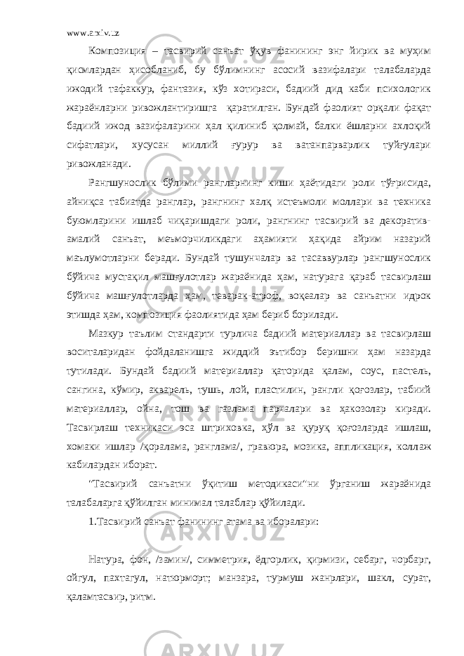 www.arxiv.uz Композиция – тасвирий санъат ўқув фанининг энг йирик ва муҳим қисмлардан ҳисобланиб, бу бўлимнинг асосий вазифалари талабаларда ижодий тафаккур, фантазия, кўз хотираси, бадиий дид каби психологик жараёнларни ривожлантиришга қаратилган. Бундай фаолият орқали фақат бадиий ижод вазифаларини ҳал қилиниб қолмай, балки ёшларни ахлоқий сифатлари, хусусан миллий ғурур ва ватанпарварлик туйғулари ривожланади. Рангшунослик бўлими рангларнинг киши ҳаётидаги роли тўғрисида, айниқса табиатда ранглар, рангнинг халқ истеъмоли моллари ва техника буюмларини ишлаб чиқаришдаги роли, рангнинг тасвирий ва декоратив- амалий санъат, меъморчиликдаги аҳамияти ҳақида айрим назарий маълумотларни беради. Бундай тушунчалар ва тасаввурлар рангшунослик бўйича мустақил машғулотлар жараёнида ҳам, натурага қараб тасвирлаш бўйича машғулотларда ҳам, теварак-атроф, воқеалар ва санъатни идрок этишда ҳам, композиция фаолиятида ҳам бериб борилади. Мазкур таълим стандарти турлича бадиий материаллар ва тасвирлаш воситаларидан фойдаланишга жиддий эътибор беришни ҳам назарда тутилади. Бундай бадиий материаллар қаторида қалам, соус, пастель, сангина, кўмир, акварель, тушь, лой, пластилин, рангли қоғозлар, табиий материаллар, ойна, тош ва газлама парчалари ва ҳакозолар киради. Тасвирлаш техникаси эса штриховка, ҳўл ва қуруқ қоғозларда ишлаш, хомаки ишлар /қоралама, ранглама/, гравюра, мозика, аппликация, колл а ж кабилардан иборат. &#34;Тасвирий санъатни ўқитиш методикаси&#34;ни ўрганиш жараёнида талабаларга қўйилган минимал талаблар қўйилади. 1. Тасвирий санъат фанининг атама ва иборалари: Натура, фон, /замин/, симметрия, ёдгорлик, қ ирмизи, себарг, чорбарг, ойгул, пахтагул, натюрморт; манзара, турмуш жанрлари, шакл, сурат, қаламтасвир, ритм. 