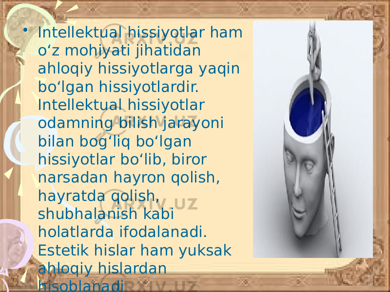 • Intellektual hissiyotlar ham o‘z mohiyati jihatidan ahloqiy hissiyotlarga yaqin bo‘lgan hissiyotlardir. Intellektual hissiyotlar odamning bilish jarayoni bilan bog‘liq bo‘lgan hissiyotlar bo‘lib, biror narsadan hayron qolish, hayratda qolish, shubhalanish kabi holatlarda ifodalanadi. Estetik hislar ham yuksak ahloqiy hislardan hisoblanadi 