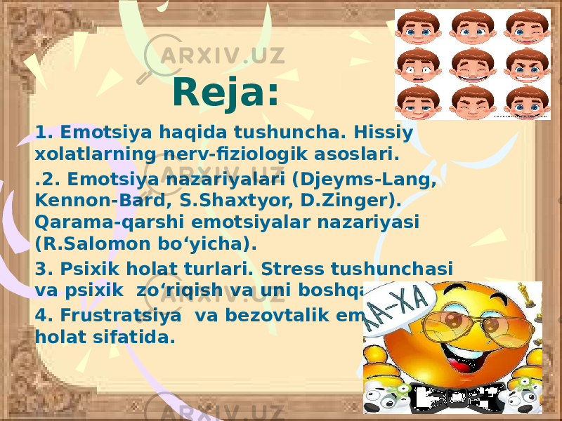 Reja: 1. Emotsiya haqida tushuncha. Hissiy xolatlarning nerv-fiziologik asoslari. .2. Emotsiya nazariyalari (Djeyms-Lang, Kennon-Bard, S.Shaxtyor, D.Zinger). Qarama-qarshi emotsiyalar nazariyasi (R.Salomon bo‘yicha). 3. Psixik holat turlari. Stress tushunchasi va psixik zo‘riqish va uni boshqarish. 4. Frustratsiya va bezovtalik emotsional holat sifatida. 