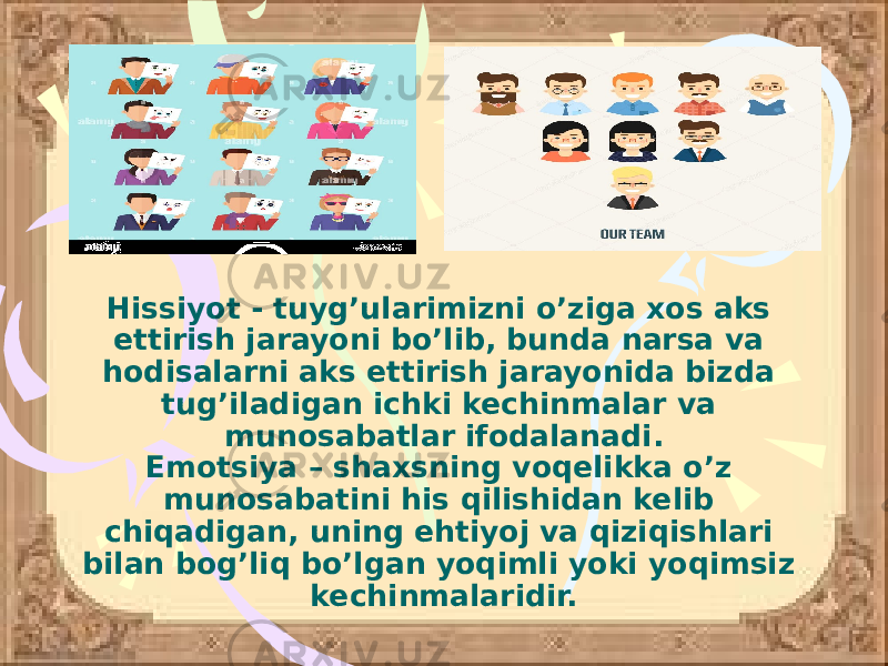 Hissiyot - tuyg’ularimizni o’ziga xos aks ettirish jarayoni bo’lib, bunda narsa va hodisalarni aks ettirish jarayonida bizda tug’iladigan ichki kechinmalar va munosabatlar ifodalanadi. Emotsiya – shaxsning voqelikka o’z munosabatini his qilishidan kelib chiqadigan, uning ehtiyoj va qiziqishlari bilan bog’liq bo’lgan yoqimli yoki yoqimsiz kechinmalaridir. 