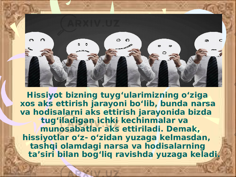  Hissiyot bizning tuyg‘ularimizning o‘ziga xos aks ettirish jarayoni bo‘lib, bunda narsa va hodisalarni aks ettirish jarayonida bizda tug‘iladigan ichki kechinmalar va munosabatlar aks ettiriladi. Demak, hissiyotlar o‘z- o‘zidan yuzaga kelmasdan, tashqi olamdagi narsa va hodisalarning ta’siri bilan bog‘liq ravishda yuzaga keladi. 