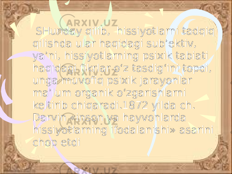  SHunday qilib, hissiyotlarni tadqiq qilishda ular haqidagi sub’ektiv, ya’ni, hissiyotlarning psixik tabiati haqidagi fikrlar o‘z tasdig‘ini topdi, unga muvofiq psixik jarayonlar ma’lum organik o‘zgarishlarni keltirib chiqaradi.1872 yilda ch. Darvin «inson va hayvonlarda hissiyotlarning ifodalanishi» asarini chop etdi 