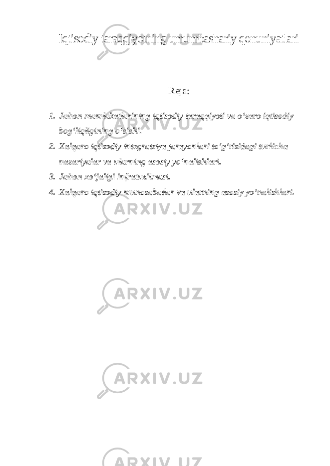 Iqtisodiy taraqqiyotning umumbashariy qonuniyatlari Reja: 1. Jahon mamlakatlarining iqtisodiy taraqqiyoti va o‘zaro iqtisodiy bog‘liqligining o‘sishi. 2. Xalqaro iqtisodiy integratsiya jarayonlari to‘g‘risidagi turlicha nazariyalar va ularning asosiy yo‘nalishlari. 3. Jahon xo‘jaligi infratuzilmasi. 4. Xalqaro iqtisodiy munosabatlar va ularning asosiy yo‘nalishlari. 