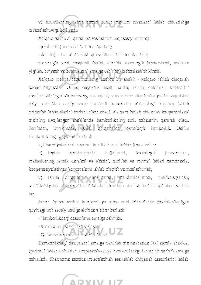 v) hududlarning jahon bozori uchun ma’lum tovarlarni ishlab chiqarishga ixtisoslashuviga bo‘linadi . Xalqaro ishlab chiqarish ixtisoslashuvining asosiy turlariga: - predmetli (mahsulot ishlab chiqarish); - detalli (mahsulotni tashkil qiluvchilarni ishlab chiqarish); texnologik yoki bosqichli (ya’ni, alohida texnologik jarayonlarni , masalan yig‘ish, bo‘yash va boshqalarni amalga oshirish) ixtisoslashish kiradi. Xalqaro mehnat taqsimotining boshqa bir shakli - xalqaro ishlab chiqarish kooperatsiyasidir. Uning obyektiv asosi bo‘lib, ishlab chiqarish kuchlarini rivojlanishining o‘sib borayotgan darajasi, hamda mamlakat ichida yoki tashqarisida ro‘y berishidan qat’iy nazar mustaqil korxonalar o‘rtasidagi barqaror ishlab chiqarish jarayonlarini borishi hisoblanadi. Xalqaro ishlab chiqarish kooperatsiyasi o‘zining rivojlangan shakllarida hamkorlikning turli sohalarini qamrab oladi. Jumladan, birinchidan, ishlab chiqarishda texnologik hamkorlik. Ushbu hamkorliklarga quyidagilar kiradi: а ) litsenziyalar berish va mulkchilik huquqlaridan foydalanish; b) loyiha konstruktorlik hujjatlarini, texnologik jarayonlarni, mahsulotning texnik darajasi va sifatini, qurilish va montaj ishlari zamonaviy, kooperatsiyalashgan korxonalarni ishlab chiqish va moslashtirish; v) ishlab chiqarishni boshqarish, standartlashtirish, unifikatsiyalash, sertifikatsiyalashni takomillashtirish, ishlab chiqarish dasturlarini taqsimlash va h.k. lar. Jahon iqtisodiyotida kooperatsiya aloqalarini o‘rnatishda foydalaniladigan quyidagi uch asosiy usulga alohida e’tibor beriladi: - Hamkorlikdagi dasturlarni amalga oshirish. - Shartnoma asosida ixtisoslashish. - Qo‘shma korxonalar tashkil qilish. Hamkorlikdagi dasturlarni amalga oshirish o‘z navbatida ikki asosiy shaklda. (pudratli ishlab chiqarish kooperatsiyasi va hamkorlikdagi ishlab chiqarish) amalga oshiriladi. Shartnoma asosida ixtisoslashish esa ishlab chiqarish dasturlarini ishlab 