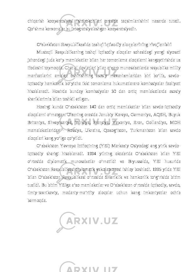 chiqarish kooperatsiyasi ishtirokchilari orasida taqsimlanishini nazarda tutadi. Qo‘shma korxonalar bu integratsiyalashgan kooperatsiyadir . O‘zbekiston Respublikasida tashqi iqtisodiy aloqalarining rivojlanishi Mustaqil Respublikaning tashqi iqtisodiy aloqalar sohasidagi yangi siyosati jahondagi juda ko‘p mamlakatlar bilan har tomonlama aloqalarni kengaytirishda uz ifodasini topmoqda. Chet el davlatlari bilan o‘zaro munosabatlarda respublika milliy manfaatlarini amalga oshirishning asosiy mexanizmlaridan biri bo‘lib, savdo- iqtisodiy hamkorlik bo‘yicha ikki tomonlama hukumatlararo komissiyalar faoliyati hisoblanadi. Hozirda bunday komissiyalar 30 dan ortiq mamlakatlarda asosiy sheriklarimiz bilan tashkil etilgan. Hozirgi kunda O‘zbekiston 140 dan ortiq mamlakatlar bilan savdo-iqtisodiy aloqalarni o‘rnatgan. Ularning orasida Janubiy Koreya, Germaniya, AQSH, Buyuk Britaniya, Shveytsariya, Turkiya, Fransiya, Yaponiya, Eron, Gollandiya, MDH mamalakatlaridan - Rossiya, Ukraina, Qozog‘iston, Turkmaniston bilan savdo aloqalari keng yo‘lga qo‘yildi. O‘zbekiston Yevropa Ittifoqining (YEI) Markaziy Osiyodagi eng yirik savdo- iqtisodiy sherigi hisoblanadi. 1994 yilning oktabrida O‘zbekiston bilan YEI o‘rtasida diplomatik munosabatlar o‘rnatildi va Bryusselda, YEI huzurida O‘zbekiston Respublikasi diplomatik vakolatxonasi ishlay boshladi. 1995 yilda YEI bilan O‘zbekiston Respublikasi o‘rtasida SHeriklik va hamkorlik to‘g‘risida bitim tuzildi. Bu bitim YEIga a’zo mamlakatlar va O‘zbekiston o‘rtasida iqtisodiy, savdo, ilmiy-texnikaviy, madaniy-ma’rifiy aloqalar uchun keng imkoniyatlar ochib bermoqda. 