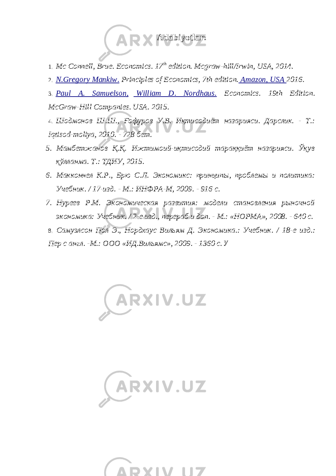 Adabiyotlar : 1. Mc Connell, Brue. Economics. 17 th edition. Mcgraw-hill/Irwin, USA, 2014. 2. N.Gregory Mankiw. Principles of Economics, 7th edition. Amazon, USA 2016. 3. Paul A. Samuelson, William D. Nordhaus. Economics. 19th Edition. McGraw-Hill Companies. USA. 2015. 4. Шодмонов Ш.Ш., Ғофуров У.В. Иқтисодиёт назарияси. Дарслик. - Т.: Iqtisod - moliya , 2010. - 728 бет. 5. Мамбетжанов Қ.Қ. Ижтимоий-иқтисодий тараққиёт назарияси. Ўқув қўлланма. Т.: ТДИУ, 2015. 6. Макконнел К.Р., Брю С.Л. Экономикс: принципы, проблемы и политика: Учебник. / 17-изд. - М.: ИНФРА-М, 2009. - 916 с. 7. Нуреев Р.М. Экономическая развития: модели становления рыночной экономика: Учебник. / 2-е изд., перераб и доп. - М.: «НОРМА», 2008. - 640 с. 8. Самуэлсон Пол Э., Нордхаус Вильям Д. Экономика.: Учебник. / 18-е изд.: Пер с англ. -М.: ООО «ИД.Вильямс», 2009. - 1360 с. У 