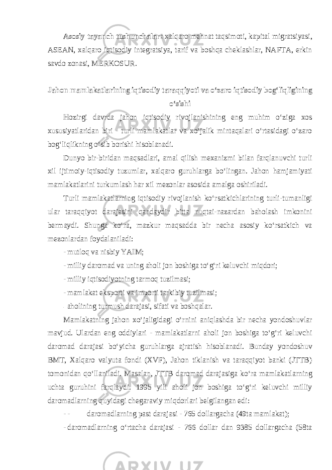 Asosiy tayanch tushunchalar: xalqaro mehnat taqsimoti, kapital migratsiyasi, ASEAN, xalqaro iqtisodiy integratsiya, tarif va boshqa cheklashlar, NAFTA, erkin savdo zonasi, MERKOSUR. Jahon mamlakatlarining iqtisodiy taraqqiyoti va o‘zaro iqtisodiy bog‘liqligining o‘sishi Hozirgi davrda jahon iqtisodiy rivojlanishining eng muhim o‘ziga xos xususiyatlaridan biri - turli mamlakatlar va xo‘jalik mintaqalari o‘rtasidagi o‘zaro bog‘liqlikning o‘sib borishi hisoblanadi. Dunyo bir-biridan maqsadlari, amal qilish mexanizmi bilan farqlanuvchi turli xil ijtimoiy-iqtisodiy tuzumlar, xalqaro guruhlarga bo‘lingan. Jahon hamjamiyati mamlakatlarini turkumlash har xil mezonlar asosida amalga oshiriladi. Turli mamlakatlarning iqtisodiy rivojlanish ko‘rsatkichlarining turli-tumanligi ular taraqqiyot darajasini qandaydir bitta nuqtai-nazardan baholash imkonini bermaydi. Shunga ko‘ra, mazkur maqsadda bir necha asosiy ko‘rsatkich va mezonlardan foydalaniladi: - mutloq va nisbiy YAIM; - milliy daromad va uning aholi jon boshiga to‘g‘ri keluvchi miqdori; - milliy iqtisodiyotning tarmoq tuzilmasi; - mamlakat eksporti va importi tarkibiy tuzilmasi; - aholining turmush darajasi, sifati va boshqalar. Mamlakatning jahon xo‘jaligidagi o‘rnini aniqlashda bir necha yondoshuvlar mavjud. Ulardan eng oddiylari - mamlakatlarni aholi jon boshiga to‘g‘ri keluvchi daromad darajasi bo‘yicha guruhlarga ajratish hisoblanadi. Bunday yondoshuv BMT, Xalqaro valyuta fondi (XVF), Jahon tiklanish va taraqqiyot banki (JTTB) tomonidan qo‘llaniladi. Masalan, JTTB daromad darajasiga ko‘ra mamlakatlarning uchta guruhini farqlaydi. 1995 yili aholi jon boshiga to‘g‘ri keluvchi milliy daromadlarning quyidagi chegaraviy miqdorlari belgilangan edi : - - daromadlarning past darajasi - 765 dollargacha (49ta mamlakat); - daromadlarning o‘rtacha darajasi - 766 dollar dan 9385 dollargacha (58ta 