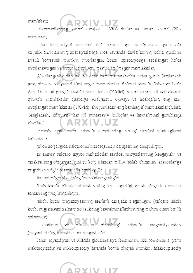 mamlakat); - daromadlarning yuqori darajasi - 9386 dollar va undan yuqori (26ta mamlakat). Jahon hamjamiyati mamlakatlarini turkumlashga umumiy asosda yondashib xo‘jalik tizimlarining xususiyatlariga mos ravishda davlatlarning uchta guruhini ajratib ko‘rsatish mumkin: rivojlangan, bozor iqtisodiyotiga asoslangan holda rivojlanayotgan va bozor iqtisodiyoti mavjud bo‘lmagan mamlakatlar. Rivojlanganlik darajasi bo‘yicha ham o‘z navbatida uchta guruh farqlanadi: past, o‘rtacha va yuqori rivojlangan mamlakatlar. Shimoli-sharqiy Osiyo va Lotin Amerikasidagi yangi industrial mamlakatlar (YAIM), yuqori daromadli neft eksport qiluvchi mamlakatlar (Saudiya Arabistoni, Quvayt va boshqalar), eng kam rivojlangan mamlakatlar (EKRM), shu jumladan eng kambag‘al mamlakatlar (Chad, Bangladesh, Efiopiya), har xil mintaqaviy ittifoqlar va baynalminal guruhlarga ajratiladi. Intensiv davlatlararo iqtisodiy aloqalarning hozirgi darajasi quyidagilarni ko‘rsatadi: jahon xo‘jaligida xalqaro mehnat taqsimoti darajasining chuqurligini; an’anaviy xalqaro tayyor mahsulotlar savdosi miqyoslarining kengayishi va xarakterining o‘zgarganligini (u ko‘p jihatdan milliy ishlab chiqarish jarayonlariga to‘g‘ridan-to‘g‘ri xizmat qila boshlaydi); kapital migratsiyasining intensivlashganligini; ilmiy-texnik bilimlar almashuvining tezlashganligi va shuningdek xizmatlar sohasining rivojlanganligini; ishchi kuchi migratsiyasining sezilarli darajada o‘sganligini (xalqaro ishchi kuchi migratsiyasi xalqaro xo‘jalikning baynalminallashuvining muhim qismi bo‘lib qolmoqda); - davlatlar va mintaqalar o‘rtasidagi iqtisodiy integratsiyalashuv jarayonlarining tezlashishi va kengayishini. Jahon iqtisodiyoti va XIMda globalizatsiya fenomenini ikki tomonlama, ya’ni makroiqtisodiy va mikroiqtisodiy darajada ko‘rib chiqish mumkin. Makroiqtisodiy 