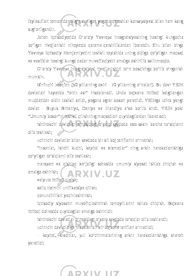 faylasuflari tomonidan olg‘a surilgan yagona qarashlar konsepsiyasi bilan ham keng sug‘orilgandir. Jahon iqtisodiyotida G‘arbiy Yevropa integratsiyasining hozirgi kungacha bo‘lgan rivojlanishi nihoyatda qarama-qarshiliklardan iboratdir. Shu bilan birga Yevropa Iqtisodiy Hamjamiyatini tashkil topishida uning oldiga qo‘yilgan maqsad va vazifalar hozirgi kunga qadar muvaffaqiyatli amalga oshirilib kelinmoqda. G‘arbiy Yevropa integratsiyasi rivojlanishini to‘rt bosqichga bo‘lib o‘rganish mumkin. Birinchi bosqich (50-yillarning oxiri - 70-yillarning o‘rtalari). Bu davr YEIH davlatlari hayotida “oltin asr” hisoblanadi. Unda bojxona ittifoqi belgilangan muddatidan oldin tashkil etildi, yagona agrar bozori yaratildi. YEIHga uchta yangi davlat - Buyuk Britaniya, Daniya va Irlandiya a’zo bo‘lib kirdi. YEIH yoki “Umumiy bozor”ni tashkil qilishning maqsadlari quyidagilardan iborat edi: ishtirokchi davlatlar o‘rtasidagi o‘zaro savdoda asta-sekin barcha to‘siqlarni olib tashlash; uchinchi davlatlar bilan savdoda bir xil boj tariflarini o‘rnatish; “insonlar, ishchi kuchi, kapital va xizmatlar” ning erkin harakatlanishiga qo‘yilgan to‘siqlarni olib tashlash; transport va qishloq xo‘jaligi sohasida umumiy siyosat ishlab chiqish va amalga oshirish; valyuta ittifoqi tuzish; soliq tizimini unifikatsiya qilish; qonunchilikni yaqinlashtirish; iqtisodiy siyosatni muvofiqlashtirish tamoyillarini ishlab chiqish. Bojxona ittifoqi doirasida quyidagilar amalga oshirildi: ishtirokchi davlatlar o‘rtasidagi o‘zaro savdoda to‘siqlar olib tashlandi; uchinchi davlatlarga nisbatan bir xil bojxona tariflari o‘rnatildi; - kapital, kreditlar, pul ko‘chirmalarining erkin harakatlanishiga sharoit yaratildi; 