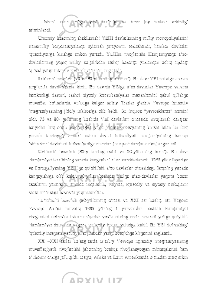 - ishchi kuchi migratsiyasi erkinligi va turar joy tanlash erkinligi ta’minlandi. Umumiy bozorning shakllanishi YEIH davlatlarining milliy monopoliyalarini transmilliy korporatsiyalarga aylanish jarayonini tezlashtirdi, hamkor davlatlar iqtisodiyotiga kirishga imkon yaratdi. YEIHni rivojlanishi Hamjamiyatga a’zo- davlatlarning yopiq milliy xo‘jalikdan tashqi bozorga yuzlangan ochiq tipdagi iqtisodiyotga intensiv ravishda o‘tishini anglatadi . Ikkinchi bosqich (70 va 80-yillarning o‘rtalari). Bu davr YEI tarixiga asosan turg‘unlik davri sifatda kirdi. Bu davrda YEIga a’zo-davlatlar Yevropa valyuta hamkorligi dasturi, tashqi siyosiy konsultatsiyalar mexanizmini qabul qilishga muvaffaq bo‘lsalarda, vujudga kelgan salbiy jihatlar g‘arbiy Yevropa iqtisodiy integratsiyasining jiddiy inkiroziga olib keldi. Bu inqiroz “yevroskleroz” nomini oldi. 70 va 80- yillarning boshida YEI davlatlari o‘rtasida rivojlanish darajasi bo‘yicha farq o‘sib bordi. 1981 yilda YEIga Gretsiyaning kirishi bilan bu farq yanada kuchaydi, chunki ushbu davlat iqtisodiyoti hamjamiyatning boshqa ishtirokchi davlatlari iqtisodiyotiga nisbatan juda past darajada rivojlangan edi. Uchinchi bosqich (80-yillarning oxiri va 90-yillarning boshi). Bu davr Hamjamiyat tarkibining yanada kengayishi bilan xarakterlanadi. 1986 yilda Ispaniya va Portugaliyaning YEIHga qo‘shilishi a’zo-davlatlar o‘rtasidagi farqning yanada kengayishiga olib keldi. 90-yillar boshida YEIga a’zo-davlatlar yagona bozor asoslarini yaratishni amalda tugatishib, valyuta, iqtisodiy va siyosiy ittifoqlarni shakllantirishga bevosita yaqinlashdilar. To‘rtinchi bosqich (90-yillarning o‘rtasi va XXI asr boshi). Bu Yagona Yevropa Aktiga muvofiq 1993 yilning 1 yanvaridan boshlab Hamjamiyat chegaralari doirasida ishlab chiqarish vositalarining erkin harakati yo‘lga qo‘yildi. Hamjamiyat doirasida yagona iqtisodiy hudud vujudga keldi. Bu YEI doirasidagi iqtisodiy integratsiyaning sifat jihatdan yangi bosqichga kirganini anglatadi. XX –XXI asrlar bo‘sag‘asida G‘arbiy Yevropa iqtisodiy integratsiyasining muvaffaqiyatli rivojlanishi jahonning boshqa rivojlanayotgan mintaqalarini ham e’tiborini o‘ziga jalb qildi. Osiyo, Afrika va Lotin Amerikasida o‘ttizdan ortiq erkin 