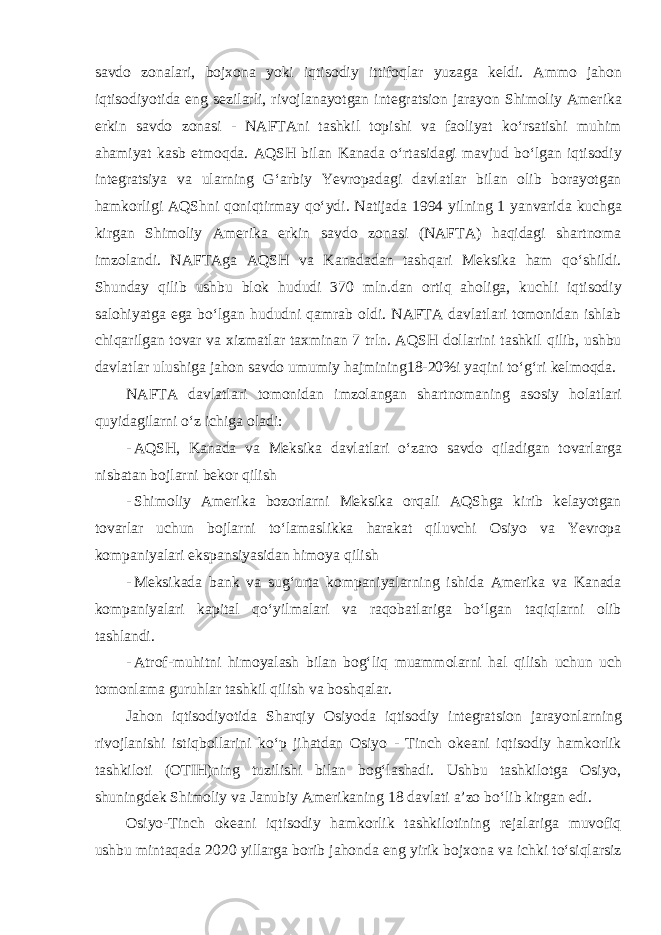 savdo zonalari, bojxona yoki iqtisodiy ittifoqlar yuzaga keldi. Ammo jahon iqtisodiyotida eng sezilarli, rivojlanayotgan integratsion jarayon Shimoliy Amerika erkin savdo zonasi - NAFTAni tashkil topishi va faoliyat ko‘rsatishi muhim ahamiyat kasb etmoqda. AQSH bilan Kanada o‘rtasidagi mavjud bo‘lgan iqtisodiy integratsiya va ularning G‘arbiy Yevropadagi davlatlar bilan olib borayotgan hamkorligi AQShni qoniqtirmay qo‘ydi. Natijada 1994 yilning 1 yanvarida kuchga kirgan Shimoliy Amerika erkin savdo zonasi (NAFTA) haqidagi shartnoma imzolandi. NAFTAga AQSH va Kanadadan tashqari Meksika ham qo‘shildi. Shunday qilib ushbu blok hududi 370 mln.dan ortiq aholiga, kuchli iqtisodiy salohiyatga ega bo‘lgan hududni qamrab oldi. NAFTA davlatlari tomonidan ishlab chiqarilgan tovar va xizmatlar taxminan 7 trln. AQSH dollarini tashkil qilib, ushbu davlatlar ulushiga jahon savdo umumiy hajmining18-20%i yaqini to‘g‘ri kelmoqda. NAFTA davlatlari tomonidan imzolangan shartnomaning asosiy holatlari quyidagilarni o‘z ichiga oladi: - AQSH, Kanada va Meksika davlatlari o‘zaro savdo qiladigan tovarlarga nisbatan bojlarni bekor qilish - Shimoliy Amerika bozorlarni Meksika orqali AQShga kirib kelayotgan tovarlar uchun bojlarni to‘lamaslikka harakat qiluvchi Osiyo va Yevropa kompaniyalari ekspansiyasidan himoya qilish - Meksikada bank va sug‘urta kompaniyalarning ishida Amerika va Kanada kompaniyalari kapital qo‘yilmalari va raqobatlariga bo‘lgan taqiqlarni olib tashlandi. - Atrof-muhitni himoyalash bilan bog‘liq muammolarni hal qilish uchun uch tomonlama guruhlar tashkil qilish va boshqalar. Jahon iqtisodiyotida Sharqiy Osiyoda iqtisodiy integratsion jarayonlarning rivojlanishi istiqbollarini ko‘p jihatdan Osiyo - Tinch okeani iqtisodiy hamkorlik tashkiloti (OTIH)ning tuzilishi bilan bog‘lashadi. Ushbu tashkilotga Osiyo, shuningdek Shimoliy va Janubiy Amerikaning 18 davlati a’zo bo‘lib kirgan edi. Osiyo-Tinch okeani iqtisodiy hamkorlik tashkilotining rejalariga muvofiq ushbu mintaqada 2020 yillarga borib jahonda eng yirik bojxona va ichki to‘siqlarsiz 