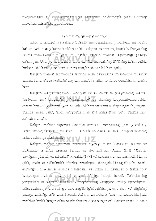 rivojlanmaganligi bu tuzilmalarni yo harakatsiz qoldirmoqda yoki butunlay muvaffaqiyatsizlikka uchratmoqda. Jahon xo‘jaligi infratuzilmasi Jahon iqtisodiyoti va xalqaro iqtisodiy munosabatlarning mohiyati, ma’nosini ko‘rsatuvchi asosiy ko‘rsatkichlardan biri xalqaro mehnat taqsimotidir. Dunyoning barcha mamlakatlari u yoki bu jihatdan xalqaro mehnat taqsimotiga (XMT) qo‘shilgan. Uning chuqurlashuvi ilmiy-texnika inqilobining (ITI)ning ta’siri ostida bo‘lgan ishlab chiqarish kuchlarining rivojlanishidan kelib chiqadi. Xalqaro mehnat taqsimotida ishtirok etish davlatlarga qo‘shimcha iqtisodiy samara berib, o‘z extiyojlarini eng kam harajatlar bilan to‘liqroq qondirish imkonini beradi. Xalqaro mehnat taqsimoti mohiyati ishlab chiqarish jarayonining mehnat faoliyatini turli shakllarining ixtisoslashuvi va ularning kooperatsiyalashuvida, o‘zaro hamkorligida namoyon bo‘ladi. Mehnat taqsimotini faqat ajratish jarayoni sifatida emas, balki, jahon miqyosida mehnatni birlashtirish yo‘li sifatida ham ko‘rish mumkin. Xalqaro mehnat taqsimoti davlatlar o‘rtasida mehnatning ijtimoiy-xududiy taqsimotining darajasi hisoblanadi. U alohida bir davlatlar ishlab chiqarishlarining ixtisoslashuviga asoslanadi. Xalqaro mehnat taqsimoti nazariyasi siyosiy iqtisod klassiklari A.Smit va D.Rikardo ishlarida asoslab berildi va rivojlantirildi. Adam Smit “Xalqlar boyligining tabiati va sabablari” kitobida (1776 y.) xalqaro mehnat taqsimotini tahlil qilib, savdo va tadbirkorlik erkinligi zarurligini isbotlaydi. Uning fikricha, savdo erkinligini cheklashlar alohida mintaqalar va butun bir davlatlar o‘rtasida ro‘y berayotgan mehnat taqsimotini chuqurlashishiga halaqit beradi. To‘siqlarning yo‘qotilishi va xalqaro almashinuv maydonining kengayishi milliy iqtisodiyotni ixtisoslashuviga va ularning o‘zaro bog‘liqligini oshirishga, umujahon xo‘jaligining yuzaga kelishiga olib kelishi kerak. A.Smit keyinchalik jahon iqtisodiyotida juda mashhur bo‘lib ketgan erkin savdo shiorini olg‘a surgan edi (laisser-faire). A.Smit 