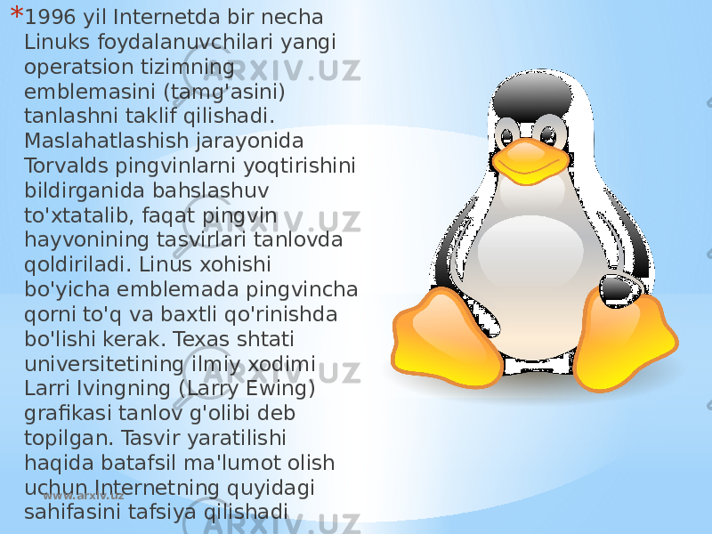 * 1996 yil Internetda bir necha Linuks foydalanuvchilari yangi operatsion tizimning emblemasini (tamg&#39;asini) tanlashni taklif qilishadi. Maslahatlashish jarayonida Torvalds pingvinlarni yoqtirishini bildirganida bahslashuv to&#39;xtatalib, faqat pingvin hayvonining tasvirlari tanlovda qoldiriladi. Linus xohishi bo&#39;yicha emblemada pingvincha qorni to&#39;q va baxtli qo&#39;rinishda bo&#39;lishi kerak. Texas shtati universitetining ilmiy xodimi Larri Ivingning (Larry Ewing) grafikasi tanlov g&#39;olibi deb topilgan. Tasvir yaratilishi haqida batafsil ma&#39;lumot olish uchun Internetning quyidagi sahifasini tafsiya qilishadi www.arxiv.uz 