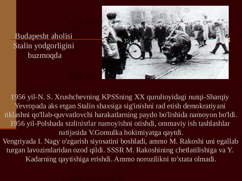 1956 yil-N. S. Xrushchevning KPSSning XX qurultoyidagi nutqi-Sharqiy Yevropada aks etgan Stalin shaxsiga sig&#39;inishni rad etish demokratiyani tiklashni qo&#39;llab-quvvatlovchi harakatlarning paydo bo&#39;lishida namoyon bo&#39;ldi. 1956 yil-Polshada stalinistlar namoyishni otishdi, ommaviy ish tashlashlar natijasida V.Gomulka hokimiyatga qaytdi. Vengriyada I. Nagy o&#39;zgarish siyosatini boshladi, ammo M. Rakoshi uni egallab turgan lavozimlaridan ozod qildi. SSSR M. Rakoshining chetlatilishiga va Y. Kadarning qaytishiga erishdi. Ammo norozilikni to&#39;xtata olmadi.Budapesht aholisi Stalin yodgorligini buzmoqda 