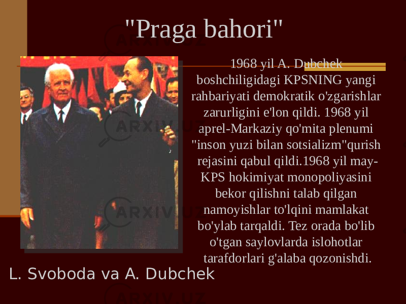 1968 yil A. Dubchek boshchiligidagi KPSNING yangi rahbariyati demokratik o&#39;zgarishlar zarurligini e&#39;lon qildi. 1968 yil aprel-Markaziy qo&#39;mita plenumi &#34;inson yuzi bilan sotsializm&#34;qurish rejasini qabul qildi.1968 yil may- KPS hokimiyat monopoliyasini bekor qilishni talab qilgan namoyishlar to&#39;lqini mamlakat bo&#39;ylab tarqaldi. Tez orada bo&#39;lib o&#39;tgan saylovlarda islohotlar tarafdorlari g&#39;alaba qozonishdi. L. Svoboda va A. Dubchek &#34;Praga bahori&#34; 