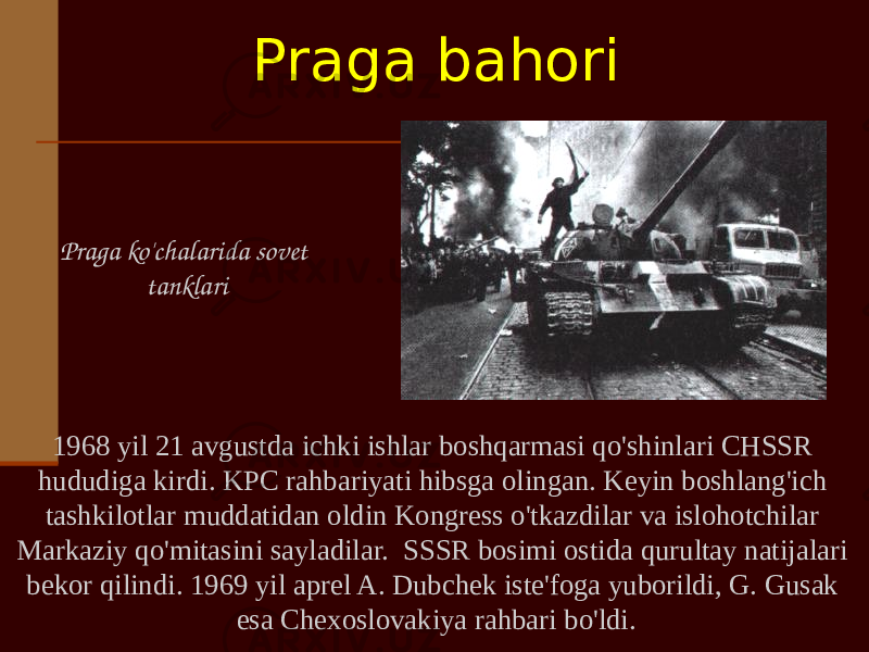 1968 yil 21 avgustda ichki ishlar boshqarmasi qo&#39;shinlari CHSSR hududiga kirdi. KPC rahbariyati hibsga olingan. Keyin boshlang&#39;ich tashkilotlar muddatidan oldin Kongress o&#39;tkazdilar va islohotchilar Markaziy qo&#39;mitasini sayladilar. SSSR bosimi ostida qurultay natijalari bekor qilindi. 1969 yil aprel A. Dubchek iste&#39;foga yuborildi, G. Gusak esa Chexoslovakiya rahbari bo&#39;ldi.Praga ko&#39;chalarida sovet tanklari Praga bahori 