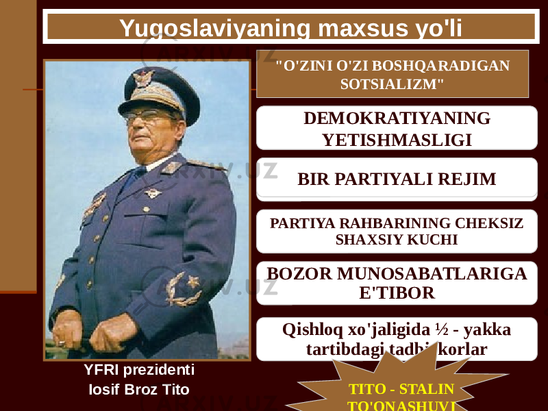 Yugoslaviyaning maxsus yo&#39;li YFRI prezidenti Iosif Broz Tito &#34;O&#39;ZINI O&#39;ZI BOSHQARADIGAN SOTSIALIZM&#34; САМОУПРАВЛЕНИЕ ТРУДОВЫХ КОЛЛЕКТИВОВ ВЫБОРНЫЕ СОВЕТЫ РАБОЧИХ ПЕРЕДАЧА ПЛАНИРОВАНИЯ ИЗ ЦЕНТРА НА МЕСТА BOZOR MUNOSABATLARIGA E&#39;TIBOR Qishloq xo&#39;jaligida ½ - yakka tartibdagi tadbirkorlarDEMOKRATIYANING YETISHMASLIGI BIR PARTIYALI REJIM PARTIYA RAHBARINING CHEKSIZ SHAXSIY KUCHI TITO - STALIN TO&#39;QNASHUVI 