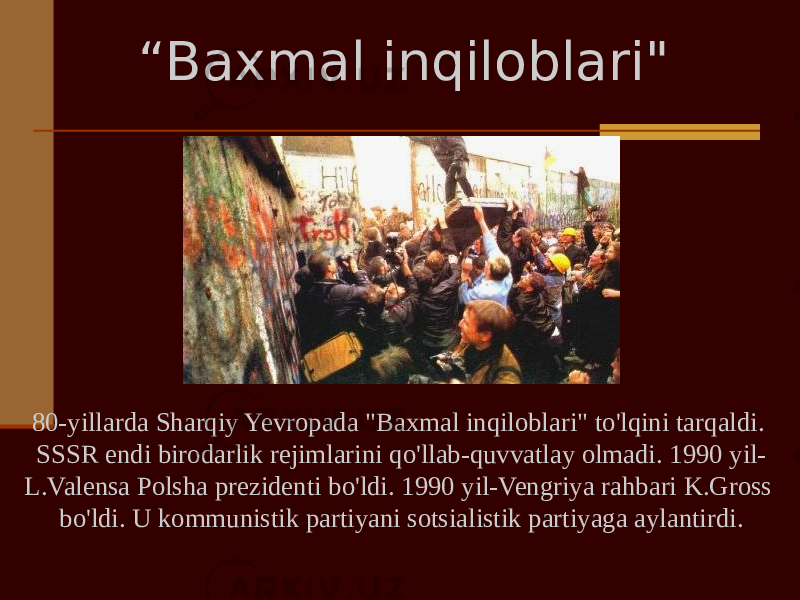 80-yillarda Sharqiy Yevropada &#34;Baxmal inqiloblari&#34; to&#39;lqini tarqaldi. SSSR endi birodarlik rejimlarini qo&#39;llab-quvvatlay olmadi. 1990 yil- L.Valensa Polsha prezidenti bo&#39;ldi. 1990 yil-Vengriya rahbari K.Gross bo&#39;ldi. U kommunistik partiyani sotsialistik partiyaga aylantirdi. “ Baxmal inqiloblari&#34; 