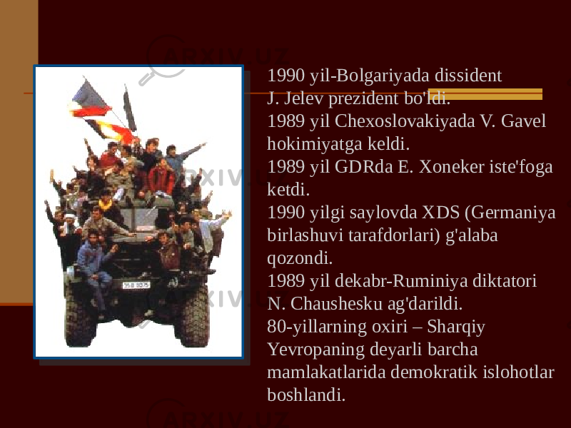 1990 yil-Bolgariyada dissident J. Jelev prezident bo&#39;ldi. 1989 yil Chexoslovakiyada V. Gavel hokimiyatga keldi. 1989 yil GDRda E. Xoneker iste&#39;foga ketdi. 1990 yilgi saylovda XDS (Germaniya birlashuvi tarafdorlari) g&#39;alaba qozondi. 1989 yil dekabr-Ruminiya diktatori N. Chaushesku ag&#39;darildi. 80-yillarning oxiri – Sharqiy Yevropaning deyarli barcha mamlakatlarida demokratik islohotlar boshlandi. 