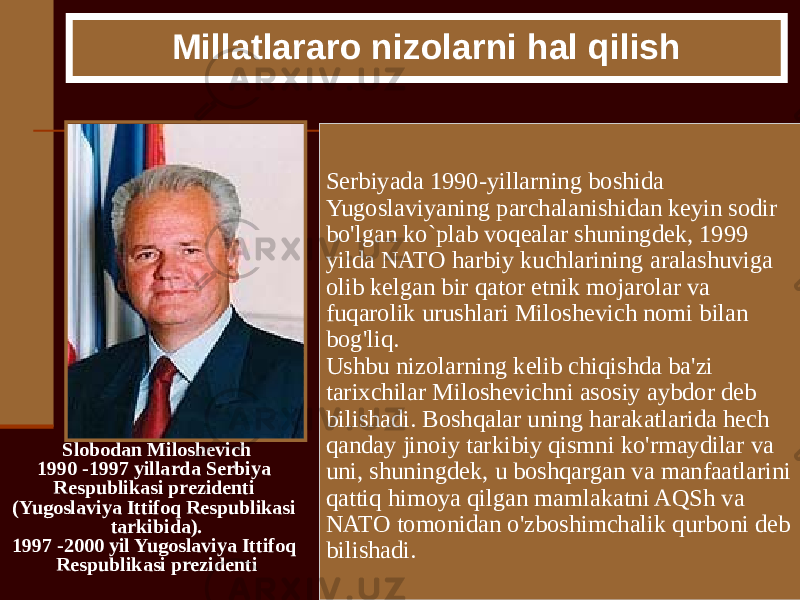 Slobodan Miloshevich 1990 -1997 yillarda Serbiya Respublikasi prezidenti (Yugoslaviya Ittifoq Respublikasi tarkibida). 1997 -2000 yil Yugoslaviya Ittifoq Respublikasi prezidenti Millatlararo nizolarni hal qilish Serbiyada 1990-yillarning boshida Yugoslaviyaning parchalanishidan keyin sodir bo&#39;lgan ko`plab voqealar shuningdek, 1999 yilda NATO harbiy kuchlarining aralashuviga olib kelgan bir qator etnik mojarolar va fuqarolik urushlari Miloshevich nomi bilan bog&#39;liq. Ushbu nizolarning kelib chiqishda ba&#39;zi tarixchilar Miloshevichni asosiy aybdor deb bilishadi. Boshqalar uning harakatlarida hech qanday jinoiy tarkibiy qismni ko&#39;rmaydilar va uni, shuningdek, u boshqargan va manfaatlarini qattiq himoya qilgan mamlakatni AQSh va NATO tomonidan o&#39;zboshimchalik qurboni deb bilishadi. 