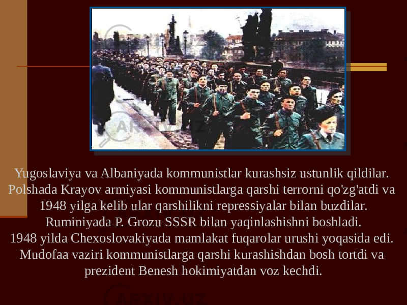 Yugoslaviya va Albaniyada kommunistlar kurashsiz ustunlik qildilar. Polshada Krayov armiyasi kommunistlarga qarshi terrorni qo&#39;zg&#39;atdi va 1948 yilga kelib ular qarshilikni repressiyalar bilan buzdilar. Ruminiyada P. Grozu SSSR bilan yaqinlashishni boshladi. 1948 yilda Chexoslovakiyada mamlakat fuqarolar urushi yoqasida edi. Mudofaa vaziri kommunistlarga qarshi kurashishdan bosh tortdi va prezident Benesh hokimiyatdan voz kechdi. 