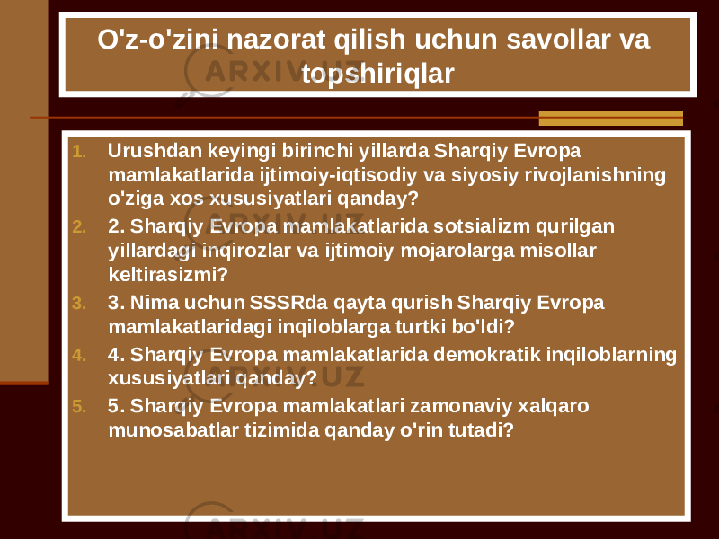 O&#39;z-o&#39;zini nazorat qilish uchun savollar va topshiriqlar 1. Urushdan keyingi birinchi yillarda Sharqiy Evropa mamlakatlarida ijtimoiy-iqtisodiy va siyosiy rivojlanishning o&#39;ziga xos xususiyatlari qanday? 2. 2. Sharqiy Evropa mamlakatlarida sotsializm qurilgan yillardagi inqirozlar va ijtimoiy mojarolarga misollar keltirasizmi? 3. 3. Nima uchun SSSRda qayta qurish Sharqiy Evropa mamlakatlaridagi inqiloblarga turtki bo&#39;ldi? 4. 4. Sharqiy Evropa mamlakatlarida demokratik inqiloblarning xususiyatlari qanday? 5. 5. Sharqiy Evropa mamlakatlari zamonaviy xalqaro munosabatlar tizimida qanday o&#39;rin tutadi? 