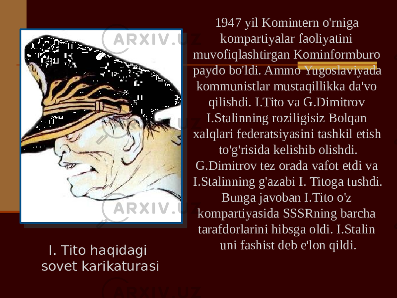 I. Tito haqidagi sovet karikaturasi 1947 yil Komintern o&#39;rniga kompartiyalar faoliyatini muvofiqlashtirgan Kominformburo paydo bo&#39;ldi. Ammo Yugoslaviyada kommunistlar mustaqillikka da&#39;vo qilishdi. I.Tito va G.Dimitrov I.Stalinning roziligisiz Bolqan xalqlari federatsiyasini tashkil etish to&#39;g&#39;risida kelishib olishdi. G.Dimitrov tez orada vafot etdi va I.Stalinning g&#39;azabi I. Titoga tushdi. Bunga javoban I.Tito o&#39;z kompartiyasida SSSRning barcha tarafdorlarini hibsga oldi. I.Stalin uni fashist deb e&#39;lon qildi. 