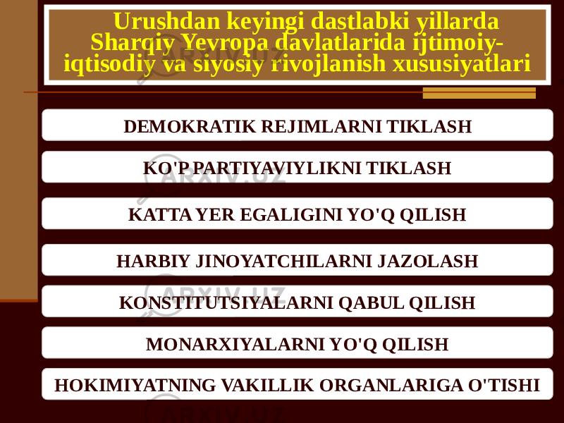 Urushdan keyingi dastlabki yillarda Sharqiy Yevropa davlatlarida ijtimoiy- iqtisodiy va siyosiy rivojlanish xususiyatlari DEMOKRATIK REJIMLARNI TIKLASH KO&#39;P PARTIYAVIYLIKNI TIKLASH KATTA YER EGALIGINI YO&#39;Q QILISH HARBIY JINOYATCHILARNI JAZOLASH KONSTITUTSIYALARNI QABUL QILISH MONARXIYALARNI YO&#39;Q QILISH HOKIMIYATNING VAKILLIK ORGANLARIGA O&#39;TISHI 