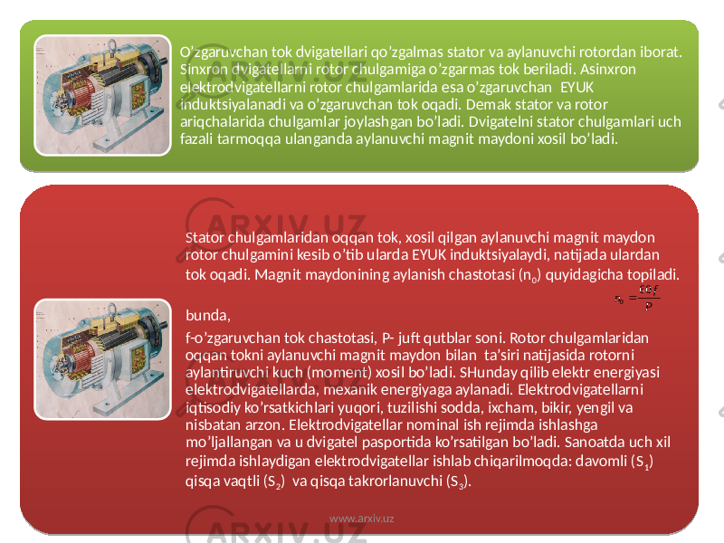 O’zgaruvchan tok dvigatellari qo’zgalmas stator va aylanuvchi rotordan iborat. Sinxron dvigatellarni rotor chulgamiga o’zgarmas tok beriladi. Asinxron elektrodvigatellarni rotor chulgamlarida esa o’zgaruvchan EYUK induktsiyalanadi va o’zgaruvchan tok oqadi. Demak stator va rotor ariqchalarida chulgamlar joylashgan bo’ladi. Dvigatelni stator chulgamlari uch fazali tarmoqqa ulanganda aylanuvchi magnit maydoni xosil bo’ladi. Stator chulgamlaridan oqqan tok, xosil qilgan aylanuvchi magnit maydon rotor chulgamini kesib o’tib ularda EYUK induktsiyalaydi, natijada ulardan tok oqadi. Magnit maydonining aylanish chastotasi (n 0 ) quyidagicha topiladi. bunda, f-o’zgaruvchan tok chastotasi, P- juft qutblar soni. Rotor chulgamlaridan oqqan tokni aylanuvchi magnit maydon bilan ta’siri natijasida rotorni aylantiruvchi kuch (moment) xosil bo’ladi. SHunday qilib elektr energiyasi elektrodvigatellarda, mexanik energiyaga aylanadi. Elektrodvigatellarni iqtisodiy ko’rsatkichlari yuqori, tuzilishi sodda, ixcham, bikir, yengil va nisbatan arzon. Elektrodvigatellar nominal ish rejimda ishlashga mo’ljallangan va u dvigatel pasportida ko’rsatilgan bo’ladi. Sanoatda uch xil rejimda ishlaydigan elektrodvigatellar ishlab chiqarilmoqda: davomli (S 1 ) qisqa vaqtli (S 2 ) va qisqa takrorlanuvchi (S 3 ). www.arxiv.uzP f n 60 01C16 2C 02 0A 04 29 2C 08 11 32 27 12 210C1B1304 29 15 04 02 0A 1B0A 17 08 2A 27 200A 36 27 37 27 