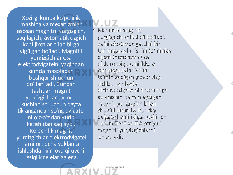 • Ma’lumki mag nit yurgizgichlar ikki xil bo’ladi, ya’ni elektrodvigatelni bir tomonga aylanishini ta’minlay digan (noreversiv) va elektrodvigatelni ikkala tomonga aylanishini ta’minlaydigan (rever siv). Ushbu tajribada elektrodvigatelni 1 tomonga aylanishini ta’minlaydigan magnit yur gizgich bilan shug’ullanamiz. Bunday dvigatelllarni ishga tushirish uchun ПME va ПA seriyali magnitli yurgizgichlarni ishlatiladi. Xozirgi kunda ko’pchilik mashina va mexanizmlar asosan magnitni yurgizgich, saq lagich, avtomatik uzgich kabi jixozlar bilan birga yig’ilgan bo’ladi. Magnitli yurgizgichlar esa elektrodvigatelni yaqindan xamda masofadan boshqarish uchun qo’llaniladi. Bundan tashqari magnit yurgizgichlar tarmoq kuchlanishi uchun qayta tiklangandan so’ng dvigatel ni o’z-o’zidan yurib ketishidan saqlaydi. Ko’pchilik magnit yurgizgichlar elektrodvigatel larni ortiqcha yuklama ishlashdan ximoya qiluvchi issiqlik relelariga ega. www.arxiv.uz 