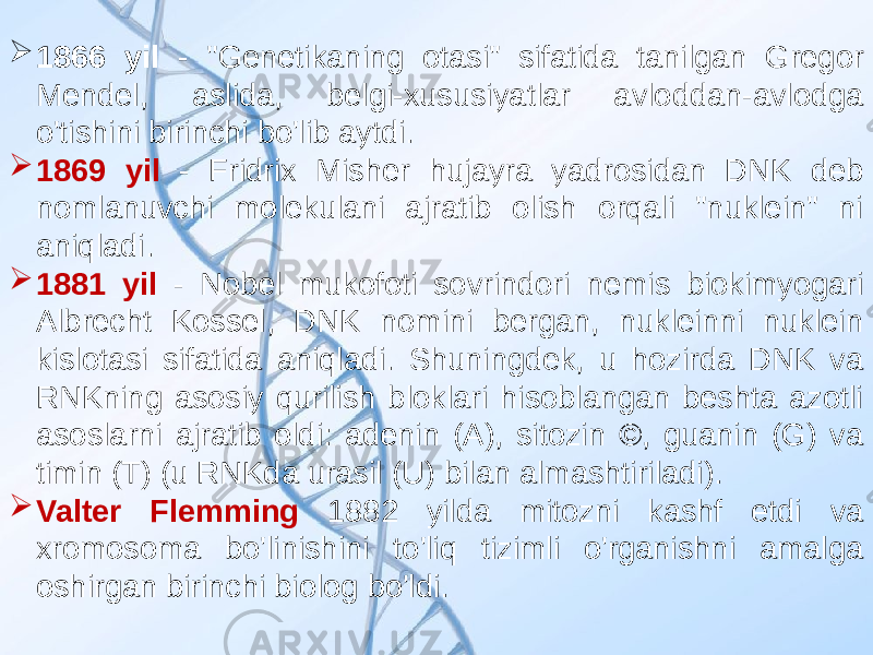  1866 yil - &#34;Genetikaning otasi&#34; sifatida tanilgan Gregor Mendel, aslida, belgi-xususiyatlar avloddan-avlodga o&#39;tishini birinchi bo&#39;lib aytdi.  1869 yil - Fridrix Misher hujayra yadrosidan DNK deb nomlanuvchi molekulani ajratib olish orqali &#34;nuklein&#34; ni aniqladi.  1881 yil - Nobel mukofoti sovrindori nemis biokimyogari Albrecht Kossel, DNK nomini bergan, nukleinni nuklein kislotasi sifatida aniqladi. Shuningdek, u hozirda DNK va RNKning asosiy qurilish bloklari hisoblangan beshta azotli asoslarni ajratib oldi: adenin (A), sitozin ©, guanin (G) va timin (T) (u RNKda urasil (U) bilan almashtiriladi).  Valter Flemming 1882 yilda mitozni kashf etdi va xromosoma bo&#39;linishini to&#39;liq tizimli o&#39;rganishni amalga oshirgan birinchi biolog bo&#39;ldi. 