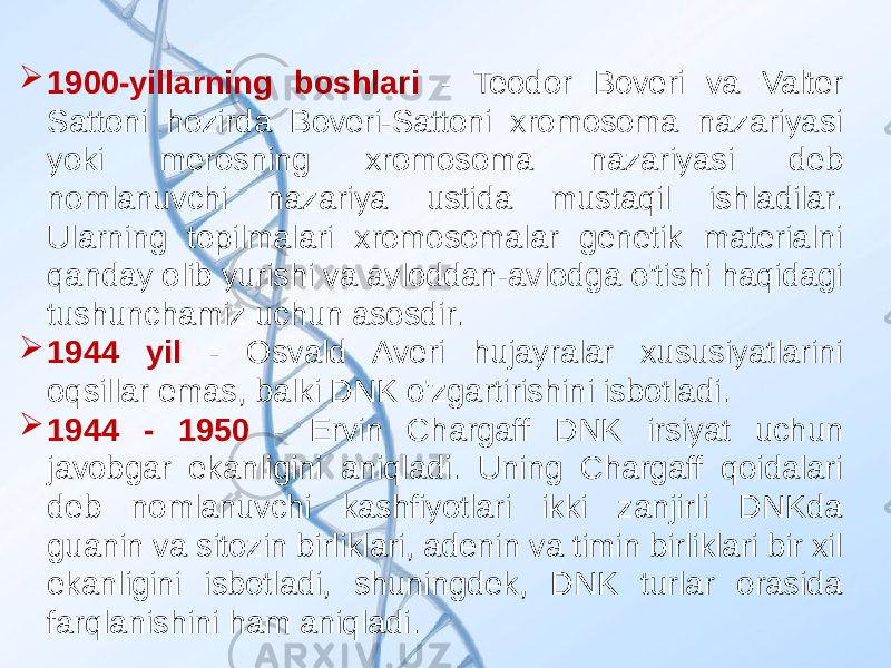  1900-yillarning boshlari - Teodor Boveri va Valter Sattoni hozirda Boveri-Sattoni xromosoma nazariyasi yoki merosning xromosoma nazariyasi deb nomlanuvchi nazariya ustida mustaqil ishladilar. Ularning topilmalari xromosomalar genetik materialni qanday olib yurishi va avloddan-avlodga o&#39;tishi haqidagi tushunchamiz uchun asosdir.  1944 yil - Osvald Averi hujayralar xususiyatlarini oqsillar emas, balki DNK o&#39;zgartirishini isbotladi.  1944 - 1950 - Ervin Chargaff DNK irsiyat uchun javobgar ekanligini aniqladi. Uning Chargaff qoidalari deb nomlanuvchi kashfiyotlari ikki zanjirli DNKda guanin va sitozin birliklari, adenin va timin birliklari bir xil ekanligini isbotladi, shuningdek, DNK turlar orasida farqlanishini ham aniqladi. 