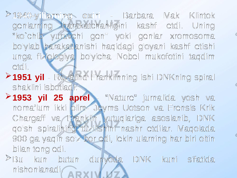  1940-yillarning oxiri - Barbara Mak Klintok genlarning harakatchanligini kashf etdi. Uning “ko`chib yuruvchi gen&#34; yoki genlar xromosoma bo&#39;ylab harakatlanishi haqidagi g&#39;oyani kashf etishi unga fiziologiya bo&#39;yicha Nobel mukofotini taqdim etdi.  1951 yil - Rozalind Franklinning ishi DNKning spiral shaklini isbotladi.  1953 yil 25 aprel - “Nature” jurnalida yosh va noma’lum ikki olim- Jeyms Uotson va Frensis Krik Chargaff va Franklin yutuqlariga asoslanib, DNK qo&#39;sh spiralining tuzilishini nashr etdilar. Maqolada 900 ga yaqin so&#39;z bor edi, lekin ularning har biri oltin bilan teng edi.  Bu kun butun dunyoda DNK kuni sifatida nishonlanadi. 