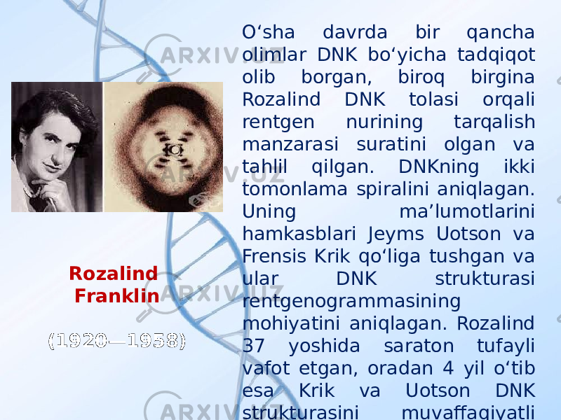 O‘sha davrda bir qancha olimlar DNK bo‘yicha tadqiqot olib borgan, biroq birgina Rozalind DNK tolasi orqali rentgen nurining tarqalish manzarasi suratini olgan va tahlil qilgan. DNKning ikki tomonlama spiralini aniqlagan. Uning ma’lumotlarini hamkasblari Jeyms Uotson va Frensis Krik qo‘liga tushgan va ular DNK strukturasi rentgenogrammasining mohiyatini aniqlagan. Rozalind 37 yoshida saraton tufayli vafot etgan, oradan 4 yil o‘tib esa Krik va Uotson DNK strukturasini muvaffaqiyatli modellashtirganliklari uchun Nobel mukofotini qo‘lga kiritgan.Rozalind Franklin (1920—1958) 