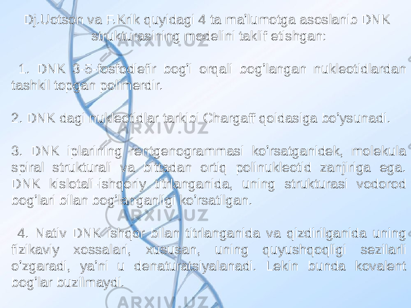 Dj.Uotson va F.Krik quyidagi 4 ta maʼlumotga asoslanib DNK strukturasining modelini taklif etishgan: 1. DNK 3-5-fosfodiefir bogʼi orqali bogʼlangan nukleotidlardan tashkil topgan polimerdir. 2. DNK dagi nukleotidlar tarkibi Chargaff qoidasiga boʼysunadi. 3. DNK iplarining rentgenogrammasi koʼrsatganidek, molekula spiral strukturali va bittadan ortiq polinukleotid zanjiriga ega. DNK kislotali-ishqoriy titrlanganida, uning strukturasi vodorod bogʼlari bilan bogʼlanganligi koʼrsatilgan. 4. Nativ DNK ishqor bilan titrlanganida va qizdirilganida uning fizikaviy xossalari, xususan, uning quyushqoqligi sezilarli oʼzgaradi, yaʼni u denaturatsiyalanadi. Lekin bunda kovalent bogʼlar buzilmaydi. 