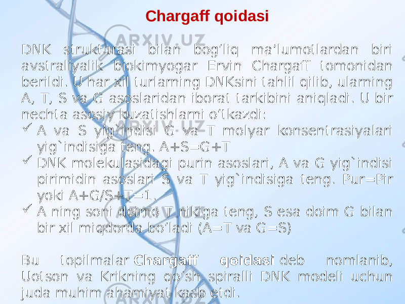 Chargaff qoidasi DNK strukturasi bilan bogʻliq maʼlumotlardan biri avstraliyalik biokimyogar Ervin Chargaff tomonidan berildi. U har xil turlarning DNKsini tahlil qilib, ularning A, T, S va G asoslaridan iborat tarkibini aniqladi. U bir nechta asosiy kuzatishlarni oʻtkazdi:  A va S yig`indisi G va T molyar konsentrasiyalari yig`indisiga teng. A+S=G+T  DNK molekulasidagi purin asoslari, A va G yig`indisi pirimidin asoslari S va T yig`indisiga teng. Pur=Pir yoki A+G/S+T=1.  A ning soni doimo T nikiga teng, S esa doim G bilan bir xil miqdorda boʻladi (A=T va G=S) Bu topilmalar  Chargaff qoidasi  deb nomlanib, Uotson va Krikning qoʻsh spiralli DNK modeli uchun juda muhim ahamiyat kasb etdi. 