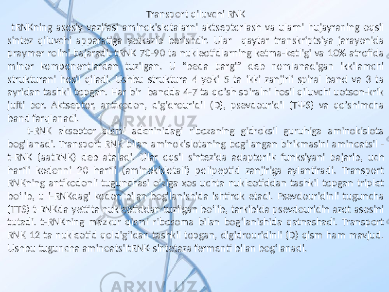 Transport qiluvchi RNK tRNKning asosiy vazifasi aminokislotalarni aktseptorlash va ularni hujayraning oqsil sintez qiluvchi apparatiga yetkazib berishdir. Ular qaytar transkriptsiya jarayonida praymer rolini bajaradi. tRNK 70-90 ta nukleotidlarning ketma-ketligi va 10% atrofida minor komponentlardan tuzilgan. U “beda bargi” deb nomlanadigan ikkilamchi strukturani hosil qiladi. Ushbu struktura 4 yoki 5 ta ikki zanjirli spiral band va 3 ta ayridan tashkil topgan. Har bir bandda 4-7 ta qoʼsh spiralni hosil qiluvchi uotson-krik jufti bor. Аktseptor, antikodon, digidrouridil (D), psevdouridil (TΨS) va qoʼshimcha band farqlanadi. t-RNK akseptor qismi adeninidagi ribozaning gidroksil guruhiga aminokislota bog&#39;lanadi. Transport RNK bilan aminokislotaning bog‘langan birikmasini aminoatsil - t-RNK (aatRNK) deb ataladi. Ular oqsil sintezida adaptorlik funksiyani bajarib, uch harfli kodonni 20 harfli (aminokislotali) polipeptid zanjiriga aylantiradi. Transport RNKning antikodonli tugunchasi o‘ziga xos uchta nukleotiddan tashkil topgan triplet bo‘lib, u i-RNKdagi kodon bilan bog&#39;lanishida ishtirok etadi. Psevdouridinli tuguncha (TTS) t-RNKda yettita nukleotiddan tuzilgan bo‘lib, tarkibida psevdouridin azot asosini tutadi. t-RNKning mazkur qismi ribosoma bilan bog‘lanishida qatnashadi. Transport RNK 12 ta nukleotid qoldig‘idan tashkil topgan, digidrouridinli (D) qism ham mavjud. Ushbu tuguncha aminoatsiltRNK-sintetaza fermenti bilan bog‘lanadi. 