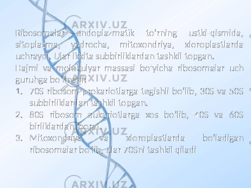 Ribosomalar endoplazmatik to‘rning ustki-qismida, sitoplazma, yadrocha, mitoxondriya, xloroplastlarda uchraydi. Ular ikkita subbirliklardan tashkil topgan. Hajmi va molekulyar massasi bo&#39;yicha ribosomaiar uch guruhga bo‘linadi: 1. 70S ribosom prokariotlarga tegishli bo‘lib, 30S va 50S subbirliklardan tashkil topgan. 2. 80S ribosom eukariotlarga xos bo‘lib, 40S va 60S birliklardan iborat. 3. Mitoxondriya va xloroplastlarda bo‘ladigan ribosomaiar bo&#39;lib, ular 70Sni tashkil qiladi 