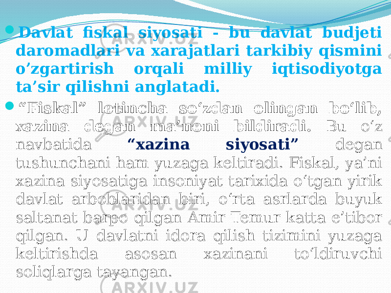  Davlat fiskal siyosati - bu davlat budjeti daromadlari va xarajatlari tarkibiy qismini o’zgartirish orqali milliy iqtisodiyotga ta’sir qilishni anglatadi.  “ Fiskal” lotincha so‘zdan olingan bo‘lib, xazina degan ma’noni bildiradi. Bu o‘z navbatida “xazina siyosati” degan tushunchani ham yuzaga keltiradi. Fiskal, ya’ni xazina siyosatiga insoniyat tarixida o‘tgan yirik davlat arboblaridan biri, o‘rta asrlarda buyuk saltanat barpo qilgan Amir Temur katta e’tibor qilgan. U davlatni idora qilish tizimini yuzaga keltirishda asosan xazinani to‘ldiruvchi soliqlarga tayangan. 