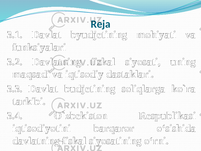 Reja 3.1. Davlat byudjetining mohiyati va funksiyalari 3.2. Davlatning fiskal siyosati, uning maqsadi va iqtisodiy dastaklari. 3.3. Davlat budjetining soliqlarga ko`ra tarkibi. 3.4. O`zbekiston Respublikasi iqtisodiyotini barqaror o‘sishida davlatning fiskal siyosatining o‘rni. 